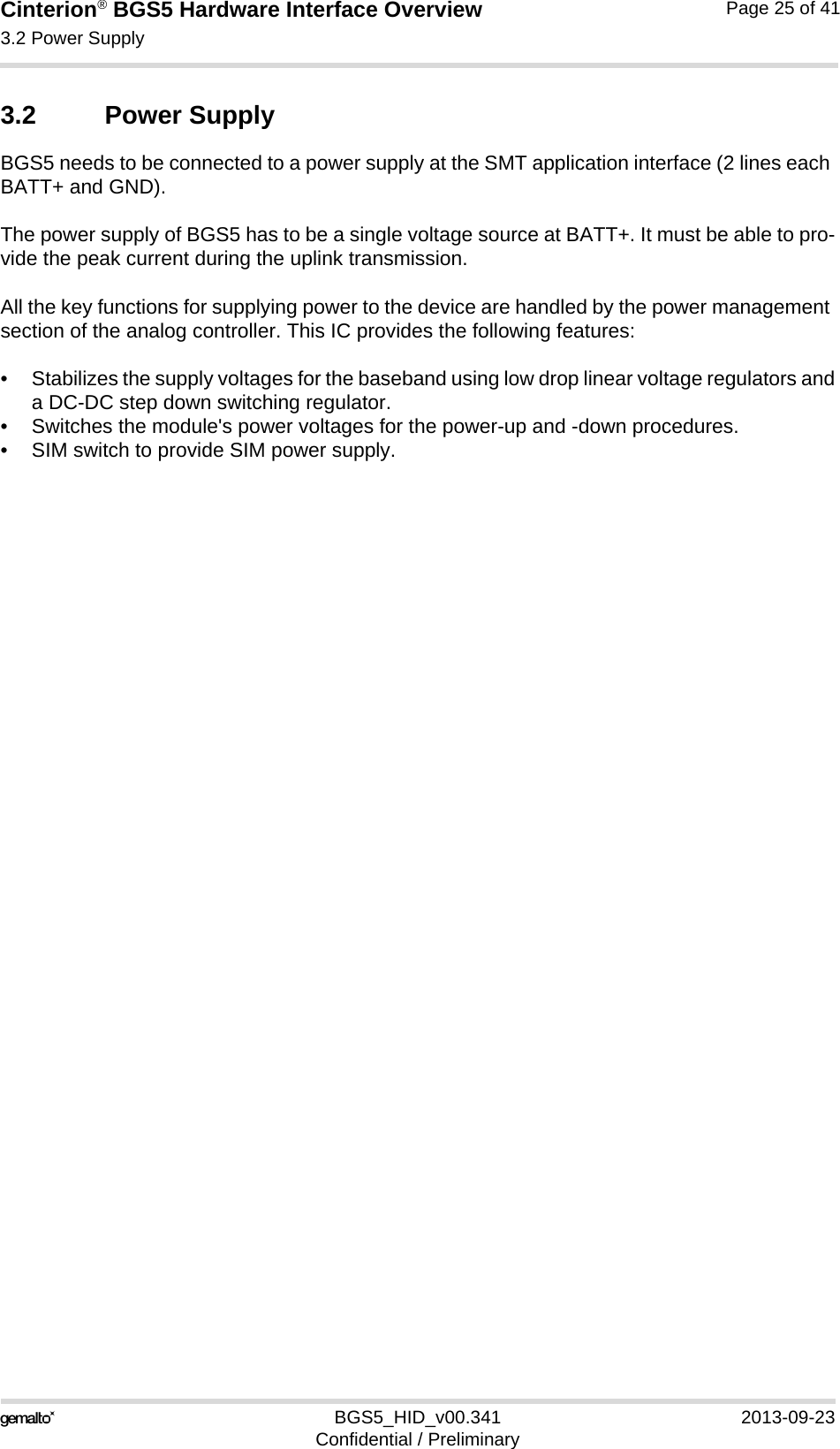 Cinterion® BGS5 Hardware Interface Overview3.2 Power Supply25BGS5_HID_v00.341 2013-09-23Confidential / PreliminaryPage 25 of 413.2 Power SupplyBGS5 needs to be connected to a power supply at the SMT application interface (2 lines each BATT+ and GND). The power supply of BGS5 has to be a single voltage source at BATT+. It must be able to pro-vide the peak current during the uplink transmission. All the key functions for supplying power to the device are handled by the power management section of the analog controller. This IC provides the following features:• Stabilizes the supply voltages for the baseband using low drop linear voltage regulators anda DC-DC step down switching regulator.• Switches the module&apos;s power voltages for the power-up and -down procedures.• SIM switch to provide SIM power supply.