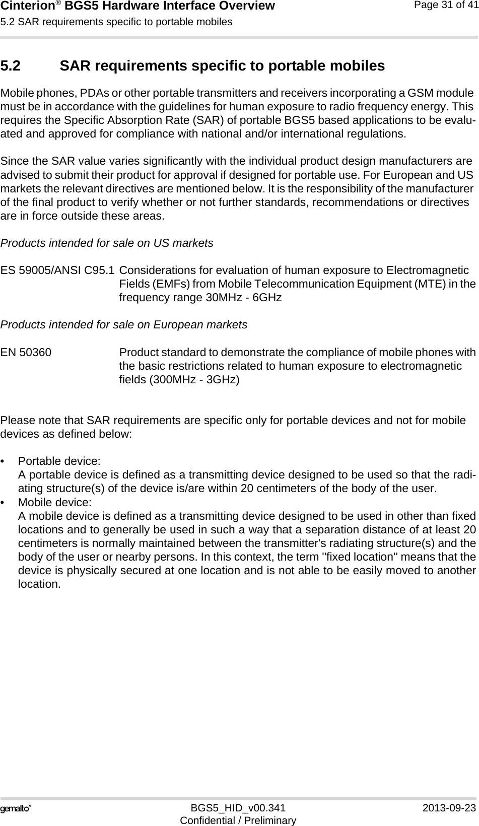 Cinterion® BGS5 Hardware Interface Overview5.2 SAR requirements specific to portable mobiles33BGS5_HID_v00.341 2013-09-23Confidential / PreliminaryPage 31 of 415.2 SAR requirements specific to portable mobilesMobile phones, PDAs or other portable transmitters and receivers incorporating a GSM module must be in accordance with the guidelines for human exposure to radio frequency energy. This requires the Specific Absorption Rate (SAR) of portable BGS5 based applications to be evalu-ated and approved for compliance with national and/or international regulations. Since the SAR value varies significantly with the individual product design manufacturers are advised to submit their product for approval if designed for portable use. For European and US markets the relevant directives are mentioned below. It is the responsibility of the manufacturer of the final product to verify whether or not further standards, recommendations or directives are in force outside these areas. Products intended for sale on US marketsES 59005/ANSI C95.1 Considerations for evaluation of human exposure to Electromagnetic Fields (EMFs) from Mobile Telecommunication Equipment (MTE) in thefrequency range 30MHz - 6GHz Products intended for sale on European marketsEN 50360 Product standard to demonstrate the compliance of mobile phones withthe basic restrictions related to human exposure to electromagnetic fields (300MHz - 3GHz)Please note that SAR requirements are specific only for portable devices and not for mobile devices as defined below:• Portable device:A portable device is defined as a transmitting device designed to be used so that the radi-ating structure(s) of the device is/are within 20 centimeters of the body of the user.• Mobile device:A mobile device is defined as a transmitting device designed to be used in other than fixedlocations and to generally be used in such a way that a separation distance of at least 20centimeters is normally maintained between the transmitter&apos;s radiating structure(s) and thebody of the user or nearby persons. In this context, the term &apos;&apos;fixed location&apos;&apos; means that thedevice is physically secured at one location and is not able to be easily moved to anotherlocation.