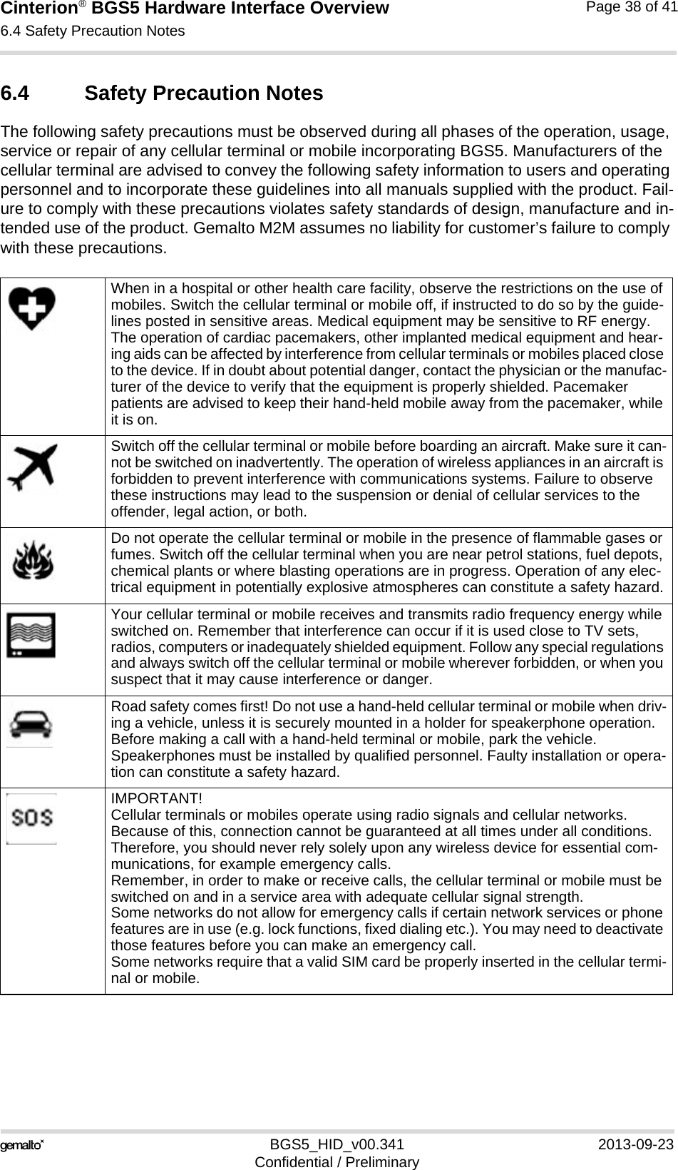 Cinterion® BGS5 Hardware Interface Overview6.4 Safety Precaution Notes38BGS5_HID_v00.341 2013-09-23Confidential / PreliminaryPage 38 of 416.4 Safety Precaution NotesThe following safety precautions must be observed during all phases of the operation, usage, service or repair of any cellular terminal or mobile incorporating BGS5. Manufacturers of the cellular terminal are advised to convey the following safety information to users and operating personnel and to incorporate these guidelines into all manuals supplied with the product. Fail-ure to comply with these precautions violates safety standards of design, manufacture and in-tended use of the product. Gemalto M2M assumes no liability for customer’s failure to comply with these precautions.When in a hospital or other health care facility, observe the restrictions on the use of mobiles. Switch the cellular terminal or mobile off, if instructed to do so by the guide-lines posted in sensitive areas. Medical equipment may be sensitive to RF energy. The operation of cardiac pacemakers, other implanted medical equipment and hear-ing aids can be affected by interference from cellular terminals or mobiles placed close to the device. If in doubt about potential danger, contact the physician or the manufac-turer of the device to verify that the equipment is properly shielded. Pacemaker patients are advised to keep their hand-held mobile away from the pacemaker, while it is on. Switch off the cellular terminal or mobile before boarding an aircraft. Make sure it can-not be switched on inadvertently. The operation of wireless appliances in an aircraft is forbidden to prevent interference with communications systems. Failure to observe these instructions may lead to the suspension or denial of cellular services to the offender, legal action, or both.Do not operate the cellular terminal or mobile in the presence of flammable gases or fumes. Switch off the cellular terminal when you are near petrol stations, fuel depots, chemical plants or where blasting operations are in progress. Operation of any elec-trical equipment in potentially explosive atmospheres can constitute a safety hazard.Your cellular terminal or mobile receives and transmits radio frequency energy while switched on. Remember that interference can occur if it is used close to TV sets, radios, computers or inadequately shielded equipment. Follow any special regulations and always switch off the cellular terminal or mobile wherever forbidden, or when you suspect that it may cause interference or danger.Road safety comes first! Do not use a hand-held cellular terminal or mobile when driv-ing a vehicle, unless it is securely mounted in a holder for speakerphone operation. Before making a call with a hand-held terminal or mobile, park the vehicle. Speakerphones must be installed by qualified personnel. Faulty installation or opera-tion can constitute a safety hazard.IMPORTANT!Cellular terminals or mobiles operate using radio signals and cellular networks. Because of this, connection cannot be guaranteed at all times under all conditions. Therefore, you should never rely solely upon any wireless device for essential com-munications, for example emergency calls. Remember, in order to make or receive calls, the cellular terminal or mobile must be switched on and in a service area with adequate cellular signal strength. Some networks do not allow for emergency calls if certain network services or phone features are in use (e.g. lock functions, fixed dialing etc.). You may need to deactivate those features before you can make an emergency call.Some networks require that a valid SIM card be properly inserted in the cellular termi-nal or mobile.