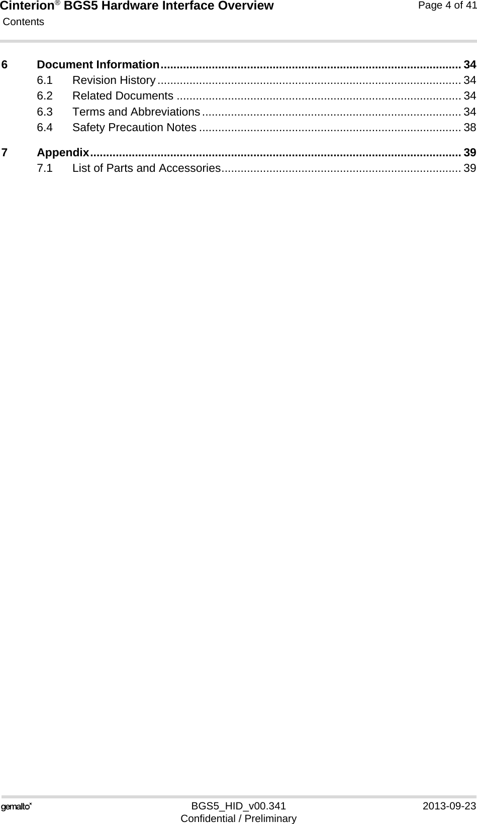 Cinterion® BGS5 Hardware Interface Overview Contents41BGS5_HID_v00.341 2013-09-23Confidential / PreliminaryPage 4 of 416 Document Information.............................................................................................. 346.1 Revision History............................................................................................... 346.2 Related Documents ......................................................................................... 346.3 Terms and Abbreviations................................................................................. 346.4 Safety Precaution Notes .................................................................................. 387 Appendix.................................................................................................................... 397.1 List of Parts and Accessories........................................................................... 39