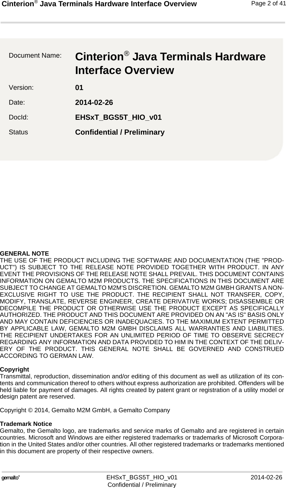 GENERAL NOTE THE USE OF THE PRODUCT INCLUDING THE SOFTWARE AND DOCUMENTATION (THE &quot;PROD-UCT&quot;) IS SUBJECT TO THE RELEASE NOTE PROVIDED TOGETHER WITH PRODUCT. IN ANYEVENT THE PROVISIONS OF THE RELEASE NOTE SHALL PREVAIL. THIS DOCUMENT CONTAINSINFORMATION ON GEMALTO M2M PRODUCTS. THE SPECIFICATIONS IN THIS DOCUMENT ARESUBJECT TO CHANGE AT GEMALTO M2M&apos;S DISCRETION. GEMALTO M2M GMBH GRANTS A NON-EXCLUSIVE RIGHT TO USE THE PRODUCT. THE RECIPIENT SHALL NOT TRANSFER, COPY,MODIFY, TRANSLATE, REVERSE ENGINEER, CREATE DERIVATIVE WORKS; DISASSEMBLE ORDECOMPILE THE PRODUCT OR OTHERWISE USE THE PRODUCT EXCEPT AS SPECIFICALLYAUTHORIZED. THE PRODUCT AND THIS DOCUMENT ARE PROVIDED ON AN &quot;AS IS&quot; BASIS ONLYAND MAY CONTAIN DEFICIENCIES OR INADEQUACIES. TO THE MAXIMUM EXTENT PERMITTEDBY APPLICABLE LAW, GEMALTO M2M GMBH DISCLAIMS ALL WARRANTIES AND LIABILITIES.THE RECIPIENT UNDERTAKES FOR AN UNLIMITED PERIOD OF TIME TO OBSERVE SECRECYREGARDING ANY INFORMATION AND DATA PROVIDED TO HIM IN THE CONTEXT OF THE DELIV-ERY OF THE PRODUCT. THIS GENERAL NOTE SHALL BE GOVERNED AND CONSTRUEDACCORDING TO GERMAN LAW.CopyrightTransmittal, reproduction, dissemination and/or editing of this document as well as utilization of its con-tents and communication thereof to others without express authorization are prohibited. Offenders will beheld liable for payment of damages. All rights created by patent grant or registration of a utility model ordesign patent are reserved. Copyright © 2014, Gemalto M2M GmbH, a Gemalto CompanyTrademark NoticeGemalto, the Gemalto logo, are trademarks and service marks of Gemalto and are registered in certaincountries. Microsoft and Windows are either registered trademarks or trademarks of Microsoft Corpora-tion in the United States and/or other countries. All other registered trademarks or trademarks mentionedin this document are property of their respective owners.EHSxT_BGS5T_HIO_v01 2014-02-26Confidential / PreliminaryCinterion® Java Terminals Hardware Interface Overview2Page 2 of 41Document Name: Cinterion® Java Terminals Hardware Interface Overview Version: 01Date: 2014-02-26DocId: EHSxT_BGS5T_HIO_v01Status Confidential / Preliminary