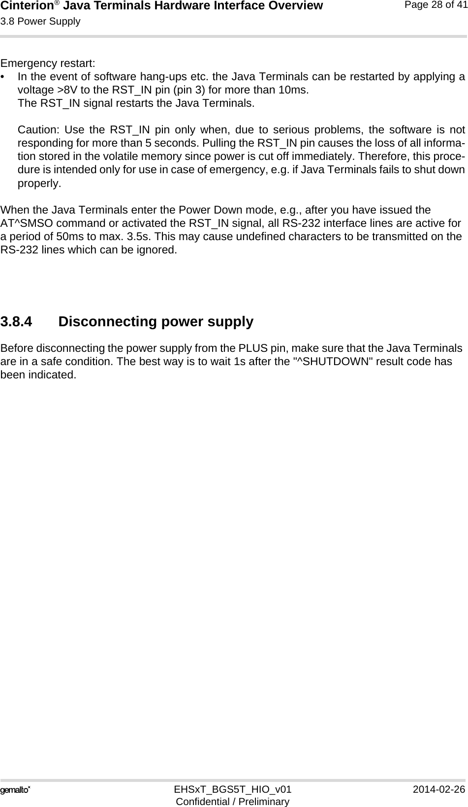 Cinterion® Java Terminals Hardware Interface Overview3.8 Power Supply32EHSxT_BGS5T_HIO_v01 2014-02-26Confidential / PreliminaryPage 28 of 41Emergency restart: • In the event of software hang-ups etc. the Java Terminals can be restarted by applying avoltage &gt;8V to the RST_IN pin (pin 3) for more than 10ms. The RST_IN signal restarts the Java Terminals.Caution: Use the RST_IN pin only when, due to serious problems, the software is notresponding for more than 5 seconds. Pulling the RST_IN pin causes the loss of all informa-tion stored in the volatile memory since power is cut off immediately. Therefore, this proce-dure is intended only for use in case of emergency, e.g. if Java Terminals fails to shut downproperly.When the Java Terminals enter the Power Down mode, e.g., after you have issued the AT^SMSO command or activated the RST_IN signal, all RS-232 interface lines are active for a period of 50ms to max. 3.5s. This may cause undefined characters to be transmitted on the RS-232 lines which can be ignored.3.8.4 Disconnecting power supplyBefore disconnecting the power supply from the PLUS pin, make sure that the Java Terminals are in a safe condition. The best way is to wait 1s after the &quot;^SHUTDOWN&quot; result code has been indicated. 11