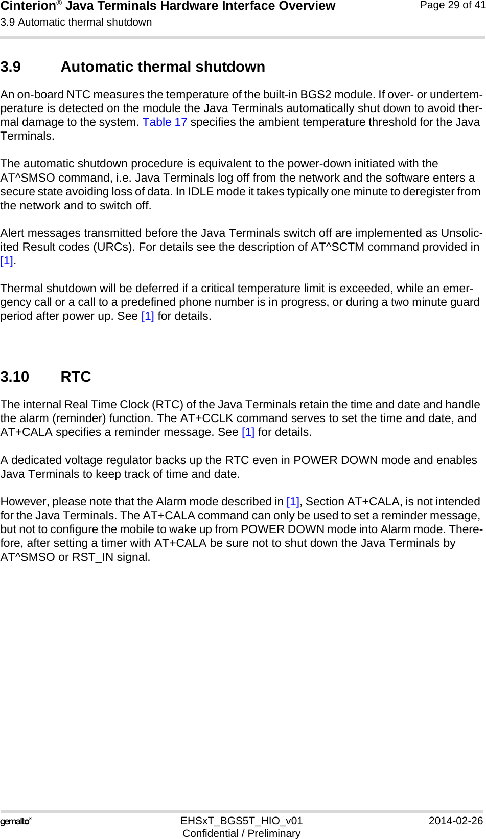 Cinterion® Java Terminals Hardware Interface Overview3.9 Automatic thermal shutdown32EHSxT_BGS5T_HIO_v01 2014-02-26Confidential / PreliminaryPage 29 of 413.9 Automatic thermal shutdownAn on-board NTC measures the temperature of the built-in BGS2 module. If over- or undertem-perature is detected on the module the Java Terminals automatically shut down to avoid ther-mal damage to the system. Table 17 specifies the ambient temperature threshold for the Java Terminals. The automatic shutdown procedure is equivalent to the power-down initiated with the AT^SMSO command, i.e. Java Terminals log off from the network and the software enters a secure state avoiding loss of data. In IDLE mode it takes typically one minute to deregister from the network and to switch off. Alert messages transmitted before the Java Terminals switch off are implemented as Unsolic-ited Result codes (URCs). For details see the description of AT^SCTM command provided in [1]. Thermal shutdown will be deferred if a critical temperature limit is exceeded, while an emer-gency call or a call to a predefined phone number is in progress, or during a two minute guard period after power up. See [1] for details.3.10 RTCThe internal Real Time Clock (RTC) of the Java Terminals retain the time and date and handle the alarm (reminder) function. The AT+CCLK command serves to set the time and date, and AT+CALA specifies a reminder message. See [1] for details. A dedicated voltage regulator backs up the RTC even in POWER DOWN mode and enables Java Terminals to keep track of time and date. However, please note that the Alarm mode described in [1], Section AT+CALA, is not intended for the Java Terminals. The AT+CALA command can only be used to set a reminder message, but not to configure the mobile to wake up from POWER DOWN mode into Alarm mode. There-fore, after setting a timer with AT+CALA be sure not to shut down the Java Terminals by AT^SMSO or RST_IN signal.