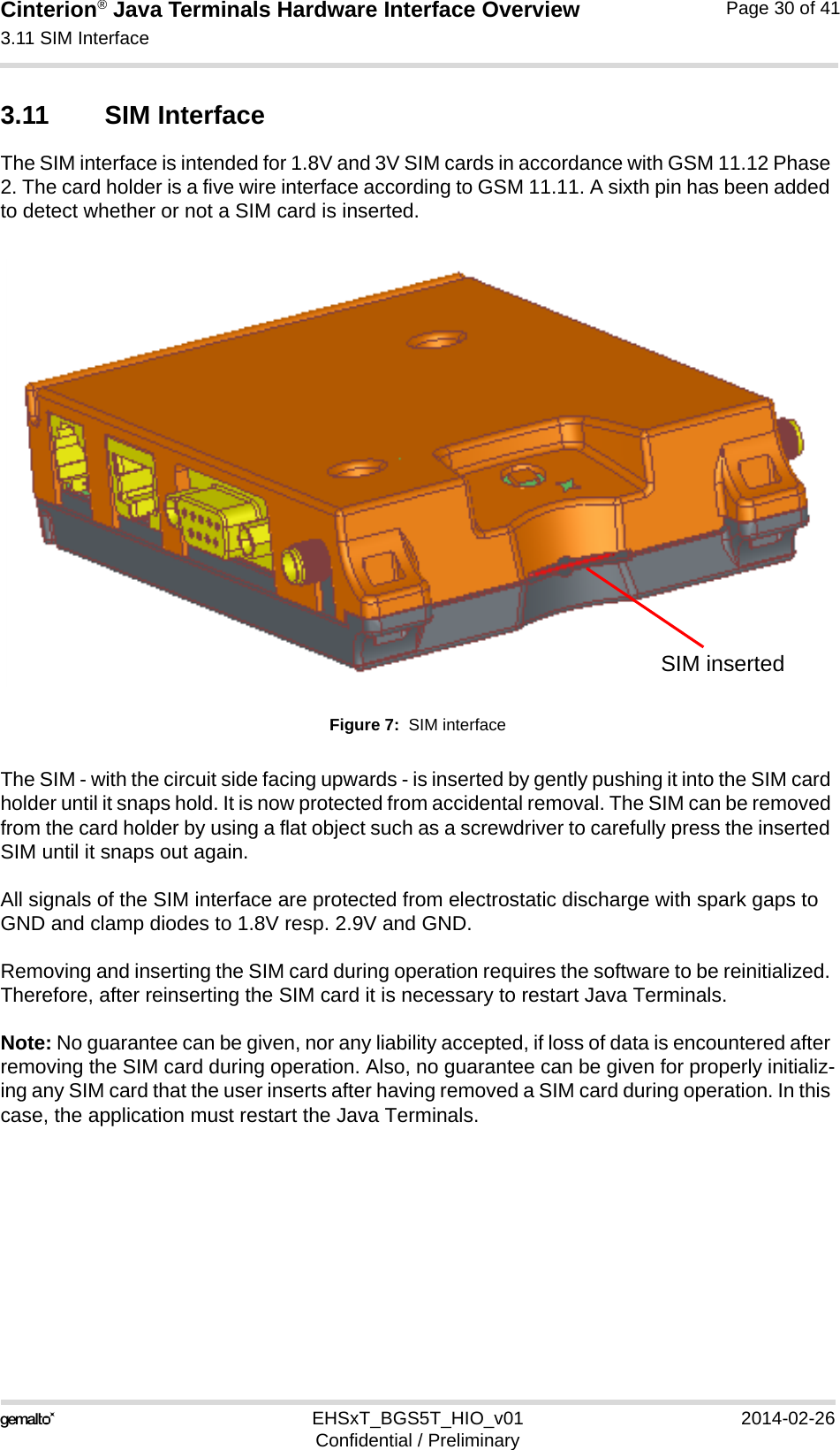 Cinterion® Java Terminals Hardware Interface Overview3.11 SIM Interface32EHSxT_BGS5T_HIO_v01 2014-02-26Confidential / PreliminaryPage 30 of 413.11 SIM Interface The SIM interface is intended for 1.8V and 3V SIM cards in accordance with GSM 11.12 Phase 2. The card holder is a five wire interface according to GSM 11.11. A sixth pin has been added to detect whether or not a SIM card is inserted. Figure 7:  SIM interfaceThe SIM - with the circuit side facing upwards - is inserted by gently pushing it into the SIM card holder until it snaps hold. It is now protected from accidental removal. The SIM can be removed from the card holder by using a flat object such as a screwdriver to carefully press the inserted SIM until it snaps out again.All signals of the SIM interface are protected from electrostatic discharge with spark gaps to GND and clamp diodes to 1.8V resp. 2.9V and GND.Removing and inserting the SIM card during operation requires the software to be reinitialized. Therefore, after reinserting the SIM card it is necessary to restart Java Terminals. Note: No guarantee can be given, nor any liability accepted, if loss of data is encountered after removing the SIM card during operation. Also, no guarantee can be given for properly initializ-ing any SIM card that the user inserts after having removed a SIM card during operation. In this case, the application must restart the Java Terminals.SIM inserted