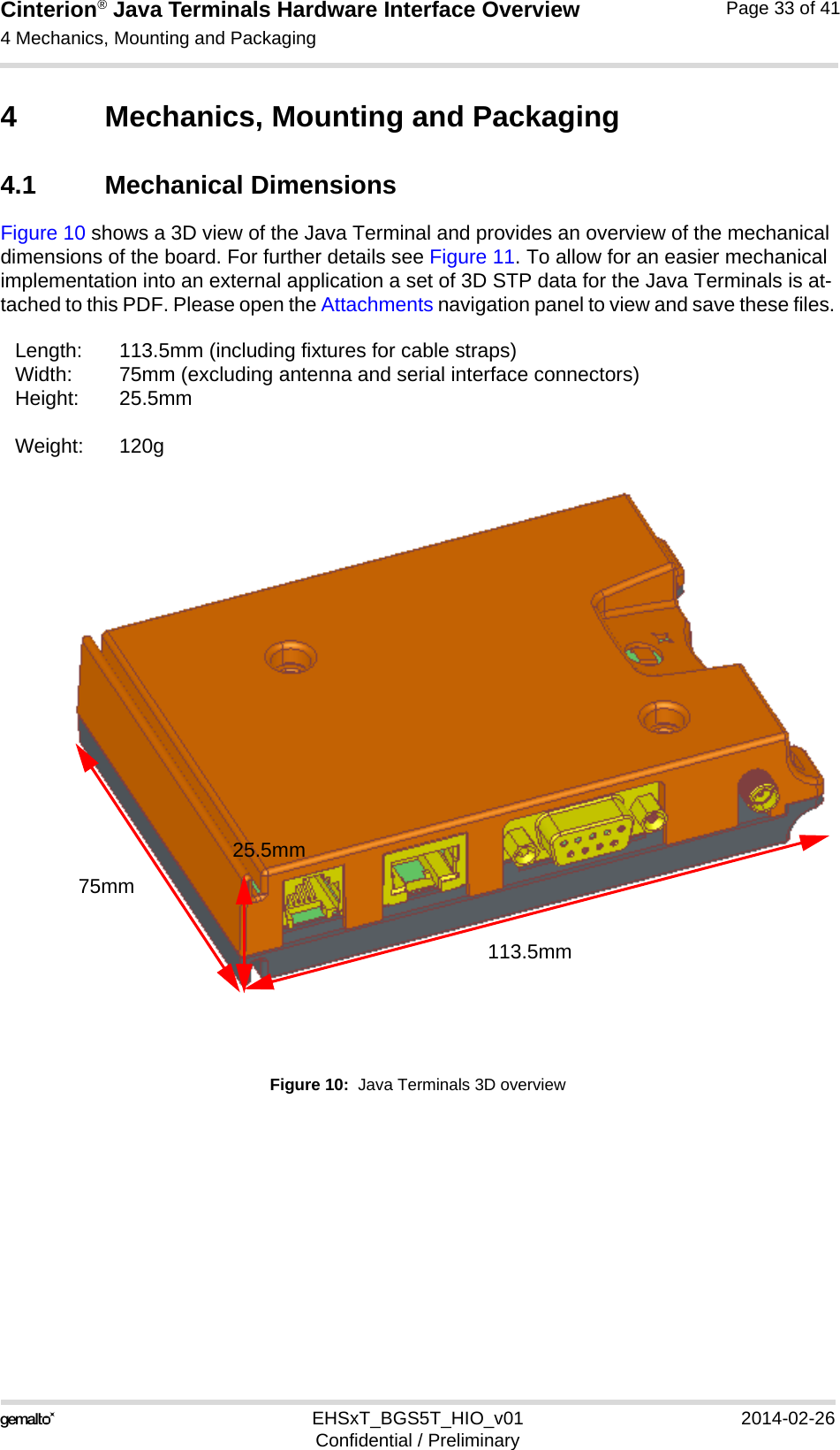 Cinterion® Java Terminals Hardware Interface Overview4 Mechanics, Mounting and Packaging36EHSxT_BGS5T_HIO_v01 2014-02-26Confidential / PreliminaryPage 33 of 414 Mechanics, Mounting and Packaging4.1 Mechanical DimensionsFigure 10 shows a 3D view of the Java Terminal and provides an overview of the mechanical dimensions of the board. For further details see Figure 11. To allow for an easier mechanical implementation into an external application a set of 3D STP data for the Java Terminals is at-tached to this PDF. Please open the Attachments navigation panel to view and save these files.Figure 10:  Java Terminals 3D overviewLength: 113.5mm (including fixtures for cable straps)Width: 75mm (excluding antenna and serial interface connectors)Height: 25.5mmWeight: 120g113.5mm75mm25.5mm