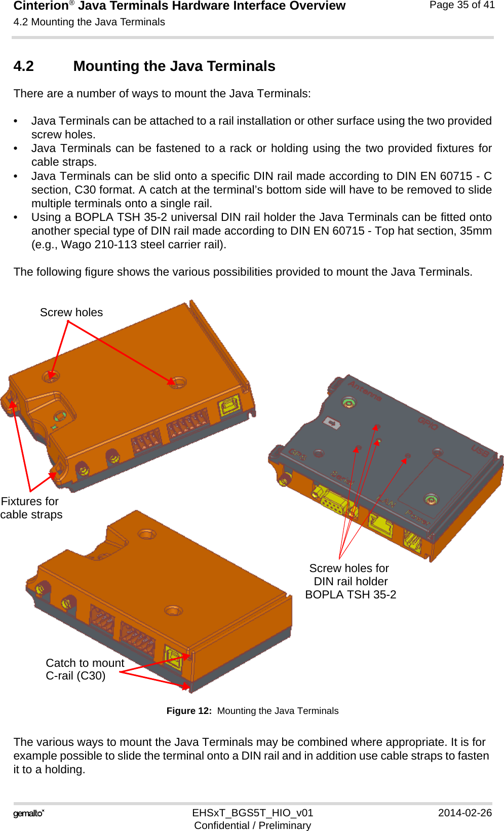 Cinterion® Java Terminals Hardware Interface Overview4.2 Mounting the Java Terminals36EHSxT_BGS5T_HIO_v01 2014-02-26Confidential / PreliminaryPage 35 of 414.2 Mounting the Java TerminalsThere are a number of ways to mount the Java Terminals: • Java Terminals can be attached to a rail installation or other surface using the two providedscrew holes. • Java Terminals can be fastened to a rack or holding using the two provided fixtures forcable straps.• Java Terminals can be slid onto a specific DIN rail made according to DIN EN 60715 - Csection, C30 format. A catch at the terminal’s bottom side will have to be removed to slidemultiple terminals onto a single rail.• Using a BOPLA TSH 35-2 universal DIN rail holder the Java Terminals can be fitted ontoanother special type of DIN rail made according to DIN EN 60715 - Top hat section, 35mm(e.g., Wago 210-113 steel carrier rail).The following figure shows the various possibilities provided to mount the Java Terminals.Figure 12:  Mounting the Java TerminalsThe various ways to mount the Java Terminals may be combined where appropriate. It is for example possible to slide the terminal onto a DIN rail and in addition use cable straps to fasten it to a holding.Catch to mountScrew holes for Screw holesFixtures for cable strapsDIN rail holderC-rail (C30)BOPLA TSH 35-2