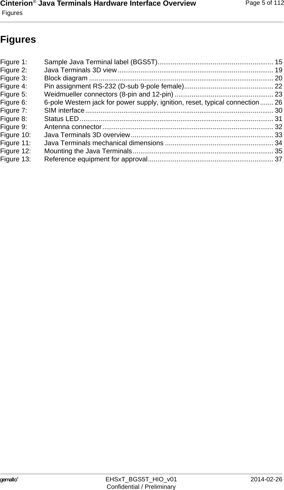 Cinterion® Java Terminals Hardware Interface Overview Figures5EHSxT_BGS5T_HIO_v01 2014-02-26Confidential / PreliminaryPage 5 of 112FiguresFigure 1: Sample Java Terminal label (BGS5T)............................................................. 15Figure 2: Java Terminals 3D view.................................................................................. 19Figure 3: Block diagram ................................................................................................. 20Figure 4: Pin assignment RS-232 (D-sub 9-pole female)............................................... 22Figure 5: Weidmueller connectors (8-pin and 12-pin) .................................................... 23Figure 6: 6-pole Western jack for power supply, ignition, reset, typical connection....... 26Figure 7: SIM interface................................................................................................... 30Figure 8: Status LED...................................................................................................... 31Figure 9: Antenna connector.......................................................................................... 32Figure 10: Java Terminals 3D overview........................................................................... 33Figure 11: Java Terminals mechanical dimensions ......................................................... 34Figure 12: Mounting the Java Terminals.......................................................................... 35Figure 13: Reference equipment for approval.................................................................. 37