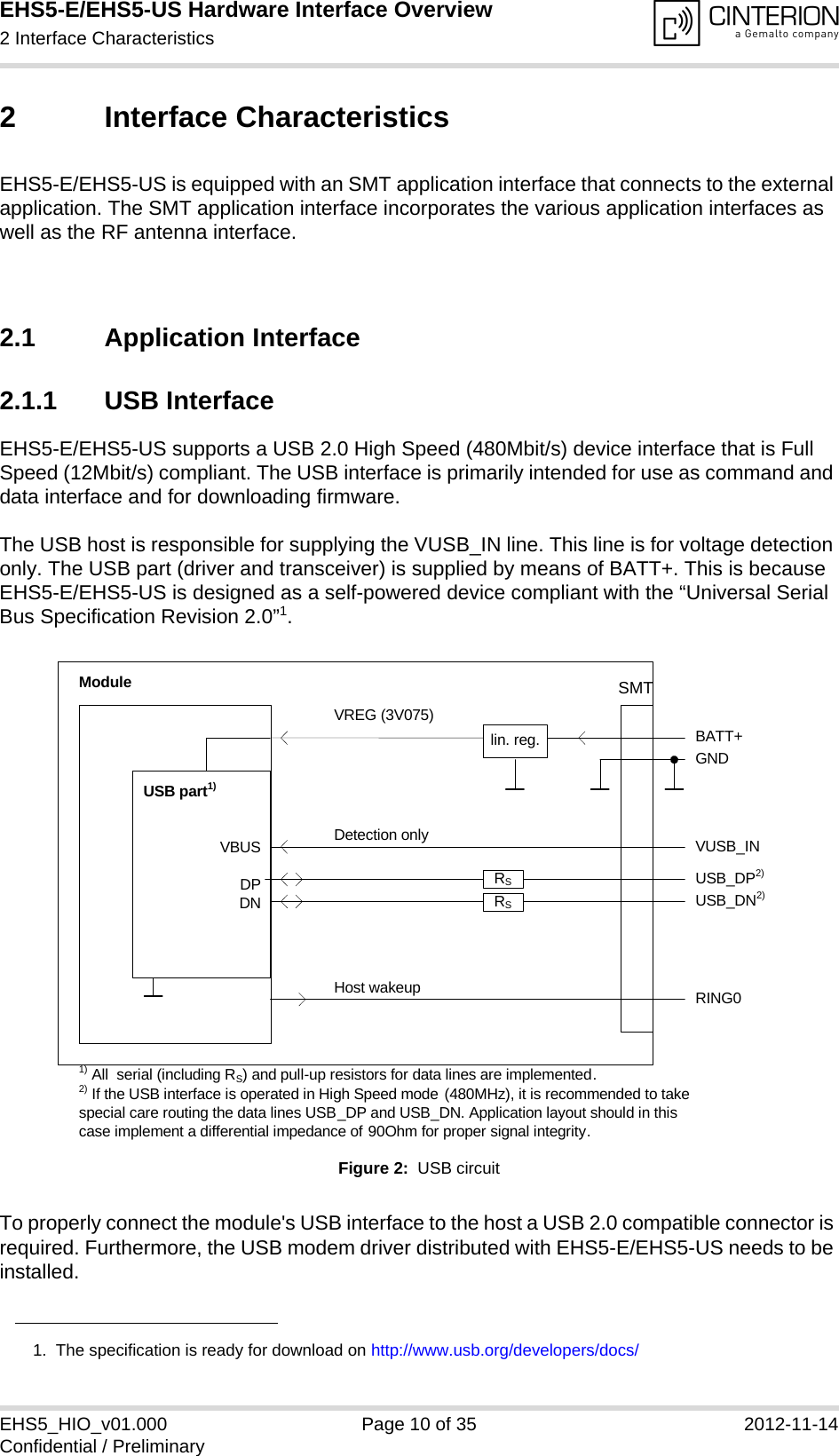 EHS5-E/EHS5-US Hardware Interface Overview2 Interface Characteristics18EHS5_HIO_v01.000 Page 10 of 35 2012-11-14Confidential / Preliminary2 Interface CharacteristicsEHS5-E/EHS5-US is equipped with an SMT application interface that connects to the external application. The SMT application interface incorporates the various application interfaces as well as the RF antenna interface. 2.1 Application Interface2.1.1 USB InterfaceEHS5-E/EHS5-US supports a USB 2.0 High Speed (480Mbit/s) device interface that is Full Speed (12Mbit/s) compliant. The USB interface is primarily intended for use as command and data interface and for downloading firmware. The USB host is responsible for supplying the VUSB_IN line. This line is for voltage detection only. The USB part (driver and transceiver) is supplied by means of BATT+. This is because EHS5-E/EHS5-US is designed as a self-powered device compliant with the “Universal Serial Bus Specification Revision 2.0”1.Figure 2:  USB circuitTo properly connect the module&apos;s USB interface to the host a USB 2.0 compatible connector is required. Furthermore, the USB modem driver distributed with EHS5-E/EHS5-US needs to be installed.1.  The specification is ready for download on http://www.usb.org/developers/docs/VBUSDPDNVREG (3V075)BATT+USB_DP2)lin. reg. GNDModuleDetection only VUSB_INUSB part1)RING0Host wakeup1) All  serial (including RS) and pull-up resistors for data lines are implemented.USB_DN2)2) If the USB interface is operated in High Speed mode (480MHz), it is recommended to take special care routing the data lines USB_DP and USB_DN. Application layout should in this case implement a differential impedance of 90Ohm for proper signal integrity.RSRSSMT