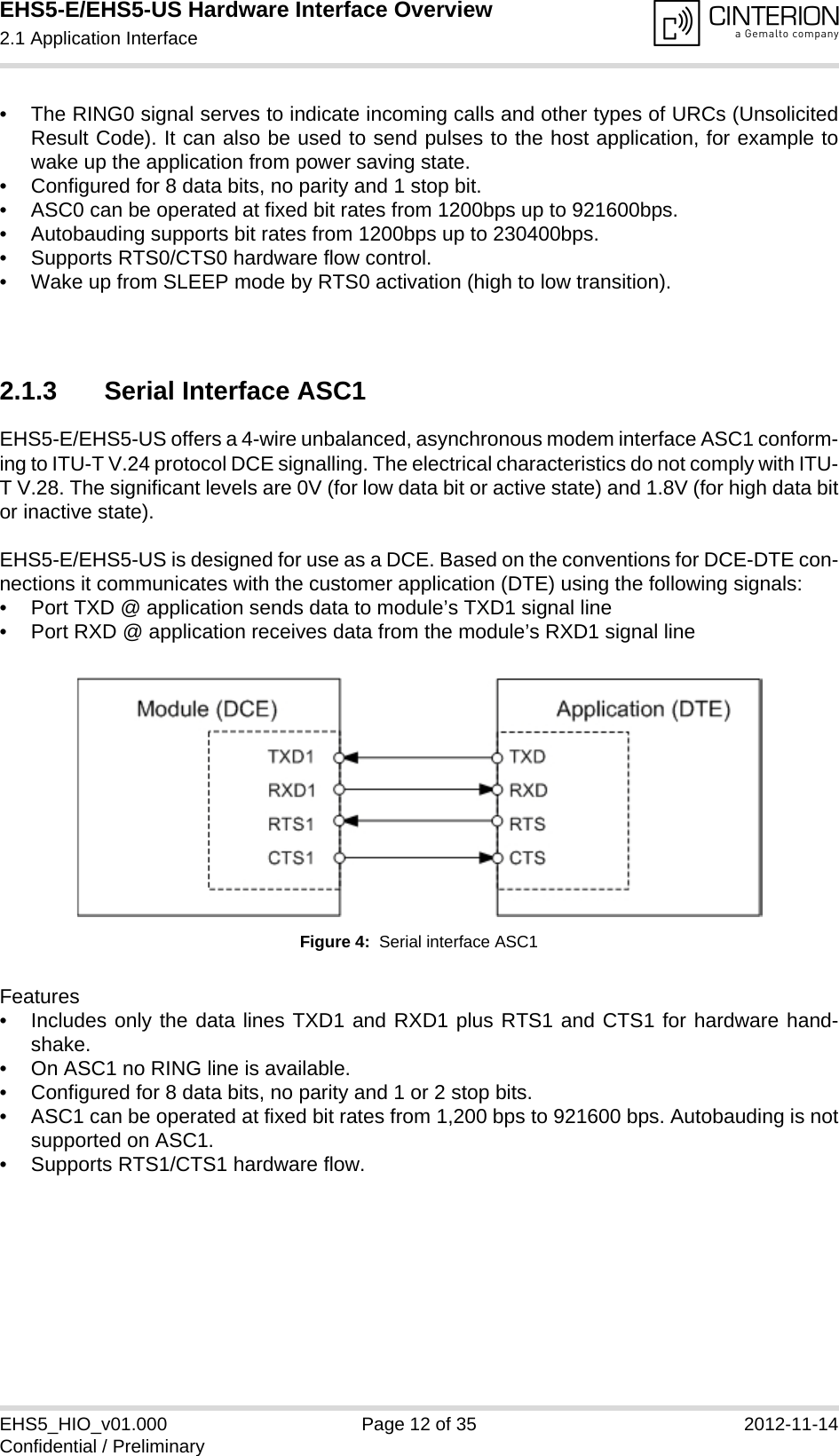 EHS5-E/EHS5-US Hardware Interface Overview2.1 Application Interface18EHS5_HIO_v01.000 Page 12 of 35 2012-11-14Confidential / Preliminary• The RING0 signal serves to indicate incoming calls and other types of URCs (UnsolicitedResult Code). It can also be used to send pulses to the host application, for example towake up the application from power saving state. • Configured for 8 data bits, no parity and 1 stop bit. • ASC0 can be operated at fixed bit rates from 1200bps up to 921600bps.• Autobauding supports bit rates from 1200bps up to 230400bps.• Supports RTS0/CTS0 hardware flow control.• Wake up from SLEEP mode by RTS0 activation (high to low transition). 2.1.3 Serial Interface ASC1EHS5-E/EHS5-US offers a 4-wire unbalanced, asynchronous modem interface ASC1 conform-ing to ITU-T V.24 protocol DCE signalling. The electrical characteristics do not comply with ITU-T V.28. The significant levels are 0V (for low data bit or active state) and 1.8V (for high data bitor inactive state). EHS5-E/EHS5-US is designed for use as a DCE. Based on the conventions for DCE-DTE con-nections it communicates with the customer application (DTE) using the following signals:• Port TXD @ application sends data to module’s TXD1 signal line• Port RXD @ application receives data from the module’s RXD1 signal lineFigure 4:  Serial interface ASC1Features• Includes only the data lines TXD1 and RXD1 plus RTS1 and CTS1 for hardware hand-shake. • On ASC1 no RING line is available.• Configured for 8 data bits, no parity and 1 or 2 stop bits.• ASC1 can be operated at fixed bit rates from 1,200 bps to 921600 bps. Autobauding is notsupported on ASC1. • Supports RTS1/CTS1 hardware flow.