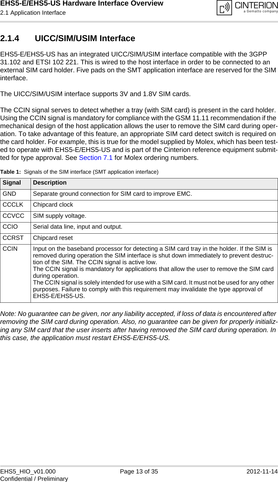 EHS5-E/EHS5-US Hardware Interface Overview2.1 Application Interface18EHS5_HIO_v01.000 Page 13 of 35 2012-11-14Confidential / Preliminary2.1.4 UICC/SIM/USIM InterfaceEHS5-E/EHS5-US has an integrated UICC/SIM/USIM interface compatible with the 3GPP 31.102 and ETSI 102 221. This is wired to the host interface in order to be connected to an external SIM card holder. Five pads on the SMT application interface are reserved for the SIM interface. The UICC/SIM/USIM interface supports 3V and 1.8V SIM cards. The CCIN signal serves to detect whether a tray (with SIM card) is present in the card holder. Using the CCIN signal is mandatory for compliance with the GSM 11.11 recommendation if the mechanical design of the host application allows the user to remove the SIM card during oper-ation. To take advantage of this feature, an appropriate SIM card detect switch is required on the card holder. For example, this is true for the model supplied by Molex, which has been test-ed to operate with EHS5-E/EHS5-US and is part of the Cinterion reference equipment submit-ted for type approval. See Section 7.1 for Molex ordering numbers.Note: No guarantee can be given, nor any liability accepted, if loss of data is encountered after removing the SIM card during operation. Also, no guarantee can be given for properly initializ-ing any SIM card that the user inserts after having removed the SIM card during operation. In this case, the application must restart EHS5-E/EHS5-US.Table 1:  Signals of the SIM interface (SMT application interface)Signal DescriptionGND Separate ground connection for SIM card to improve EMC.CCCLK Chipcard clockCCVCC SIM supply voltage.CCIO Serial data line, input and output.CCRST Chipcard resetCCIN Input on the baseband processor for detecting a SIM card tray in the holder. If the SIM is removed during operation the SIM interface is shut down immediately to prevent destruc-tion of the SIM. The CCIN signal is active low.The CCIN signal is mandatory for applications that allow the user to remove the SIM card during operation. The CCIN signal is solely intended for use with a SIM card. It must not be used for any other purposes. Failure to comply with this requirement may invalidate the type approval of EHS5-E/EHS5-US.