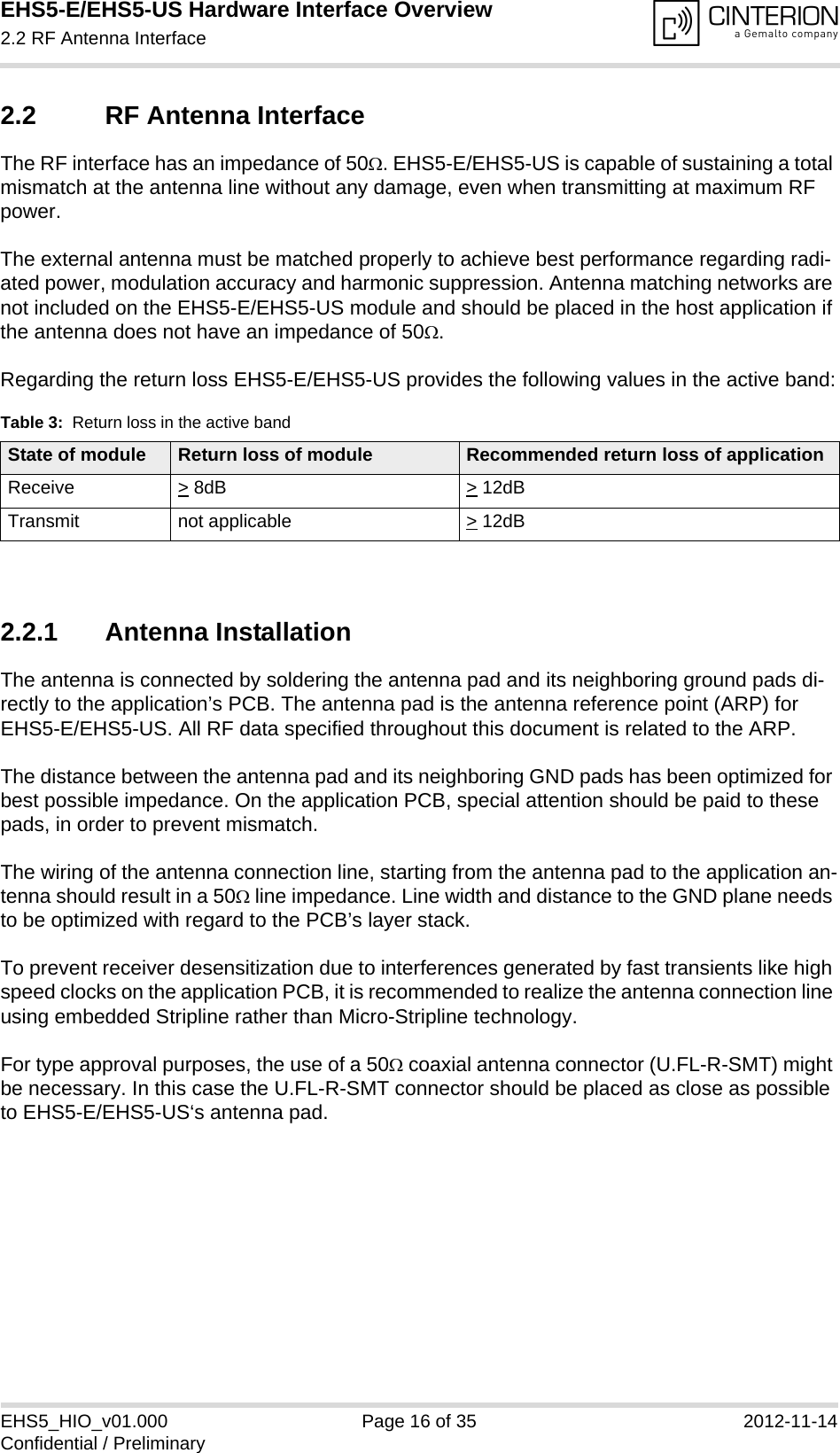 EHS5-E/EHS5-US Hardware Interface Overview2.2 RF Antenna Interface18EHS5_HIO_v01.000 Page 16 of 35 2012-11-14Confidential / Preliminary2.2 RF Antenna InterfaceThe RF interface has an impedance of 50. EHS5-E/EHS5-US is capable of sustaining a total mismatch at the antenna line without any damage, even when transmitting at maximum RF power.The external antenna must be matched properly to achieve best performance regarding radi-ated power, modulation accuracy and harmonic suppression. Antenna matching networks are not included on the EHS5-E/EHS5-US module and should be placed in the host application if the antenna does not have an impedance of 50.Regarding the return loss EHS5-E/EHS5-US provides the following values in the active band:2.2.1 Antenna InstallationThe antenna is connected by soldering the antenna pad and its neighboring ground pads di-rectly to the application’s PCB. The antenna pad is the antenna reference point (ARP) for EHS5-E/EHS5-US. All RF data specified throughout this document is related to the ARP.The distance between the antenna pad and its neighboring GND pads has been optimized for best possible impedance. On the application PCB, special attention should be paid to these pads, in order to prevent mismatch.The wiring of the antenna connection line, starting from the antenna pad to the application an-tenna should result in a 50 line impedance. Line width and distance to the GND plane needs to be optimized with regard to the PCB’s layer stack. To prevent receiver desensitization due to interferences generated by fast transients like high speed clocks on the application PCB, it is recommended to realize the antenna connection line using embedded Stripline rather than Micro-Stripline technology. For type approval purposes, the use of a 50 coaxial antenna connector (U.FL-R-SMT) might be necessary. In this case the U.FL-R-SMT connector should be placed as close as possible to EHS5-E/EHS5-US‘s antenna pad. Table 3:  Return loss in the active bandState of module Return loss of module Recommended return loss of applicationReceive &gt; 8dB &gt; 12dBTransmit not applicable  &gt; 12dB