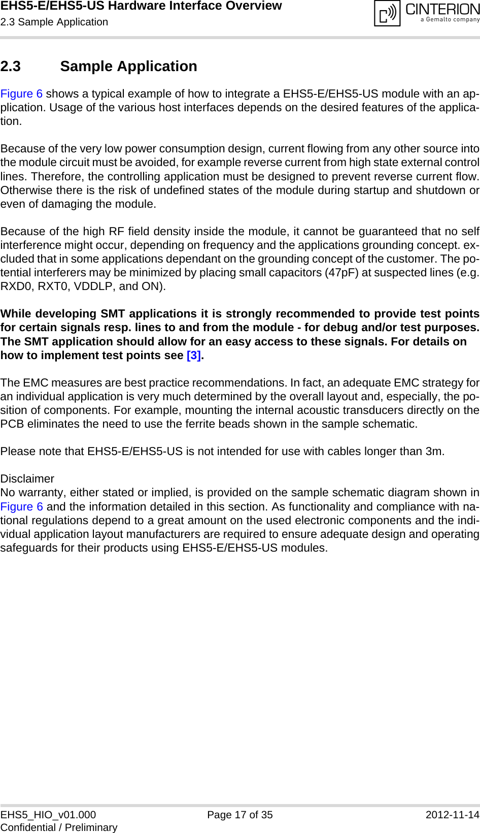 EHS5-E/EHS5-US Hardware Interface Overview2.3 Sample Application18EHS5_HIO_v01.000 Page 17 of 35 2012-11-14Confidential / Preliminary2.3 Sample ApplicationFigure 6 shows a typical example of how to integrate a EHS5-E/EHS5-US module with an ap-plication. Usage of the various host interfaces depends on the desired features of the applica-tion.Because of the very low power consumption design, current flowing from any other source intothe module circuit must be avoided, for example reverse current from high state external controllines. Therefore, the controlling application must be designed to prevent reverse current flow.Otherwise there is the risk of undefined states of the module during startup and shutdown oreven of damaging the module.Because of the high RF field density inside the module, it cannot be guaranteed that no selfinterference might occur, depending on frequency and the applications grounding concept. ex-cluded that in some applications dependant on the grounding concept of the customer. The po-tential interferers may be minimized by placing small capacitors (47pF) at suspected lines (e.g.RXD0, RXT0, VDDLP, and ON). While developing SMT applications it is strongly recommended to provide test pointsfor certain signals resp. lines to and from the module - for debug and/or test purposes.The SMT application should allow for an easy access to these signals. For details onhow to implement test points see [3].The EMC measures are best practice recommendations. In fact, an adequate EMC strategy foran individual application is very much determined by the overall layout and, especially, the po-sition of components. For example, mounting the internal acoustic transducers directly on thePCB eliminates the need to use the ferrite beads shown in the sample schematic. Please note that EHS5-E/EHS5-US is not intended for use with cables longer than 3m.DisclaimerNo warranty, either stated or implied, is provided on the sample schematic diagram shown inFigure 6 and the information detailed in this section. As functionality and compliance with na-tional regulations depend to a great amount on the used electronic components and the indi-vidual application layout manufacturers are required to ensure adequate design and operatingsafeguards for their products using EHS5-E/EHS5-US modules.