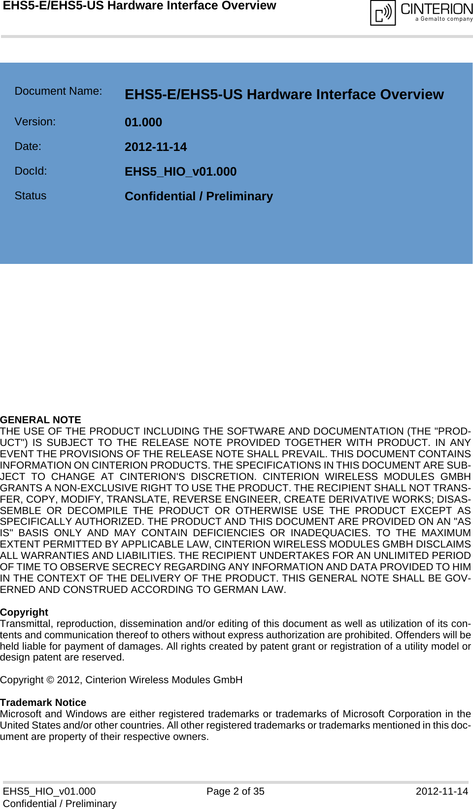 GENERAL NOTE THE USE OF THE PRODUCT INCLUDING THE SOFTWARE AND DOCUMENTATION (THE &quot;PROD-UCT&quot;) IS SUBJECT TO THE RELEASE NOTE PROVIDED TOGETHER WITH PRODUCT. IN ANYEVENT THE PROVISIONS OF THE RELEASE NOTE SHALL PREVAIL. THIS DOCUMENT CONTAINSINFORMATION ON CINTERION PRODUCTS. THE SPECIFICATIONS IN THIS DOCUMENT ARE SUB-JECT TO CHANGE AT CINTERION&apos;S DISCRETION. CINTERION WIRELESS MODULES GMBHGRANTS A NON-EXCLUSIVE RIGHT TO USE THE PRODUCT. THE RECIPIENT SHALL NOT TRANS-FER, COPY, MODIFY, TRANSLATE, REVERSE ENGINEER, CREATE DERIVATIVE WORKS; DISAS-SEMBLE OR DECOMPILE THE PRODUCT OR OTHERWISE USE THE PRODUCT EXCEPT ASSPECIFICALLY AUTHORIZED. THE PRODUCT AND THIS DOCUMENT ARE PROVIDED ON AN &quot;ASIS&quot; BASIS ONLY AND MAY CONTAIN DEFICIENCIES OR INADEQUACIES. TO THE MAXIMUMEXTENT PERMITTED BY APPLICABLE LAW, CINTERION WIRELESS MODULES GMBH DISCLAIMSALL WARRANTIES AND LIABILITIES. THE RECIPIENT UNDERTAKES FOR AN UNLIMITED PERIODOF TIME TO OBSERVE SECRECY REGARDING ANY INFORMATION AND DATA PROVIDED TO HIMIN THE CONTEXT OF THE DELIVERY OF THE PRODUCT. THIS GENERAL NOTE SHALL BE GOV-ERNED AND CONSTRUED ACCORDING TO GERMAN LAW.CopyrightTransmittal, reproduction, dissemination and/or editing of this document as well as utilization of its con-tents and communication thereof to others without express authorization are prohibited. Offenders will beheld liable for payment of damages. All rights created by patent grant or registration of a utility model ordesign patent are reserved. Copyright © 2012, Cinterion Wireless Modules GmbH Trademark NoticeMicrosoft and Windows are either registered trademarks or trademarks of Microsoft Corporation in theUnited States and/or other countries. All other registered trademarks or trademarks mentioned in this doc-ument are property of their respective owners.EHS5_HIO_v01.000 Page 2 of 35 2012-11-14Confidential / PreliminaryEHS5-E/EHS5-US Hardware Interface Overview2Document Name: EHS5-E/EHS5-US Hardware Interface Overview Version: 01.000Date: 2012-11-14DocId: EHS5_HIO_v01.000Status Confidential / Preliminary