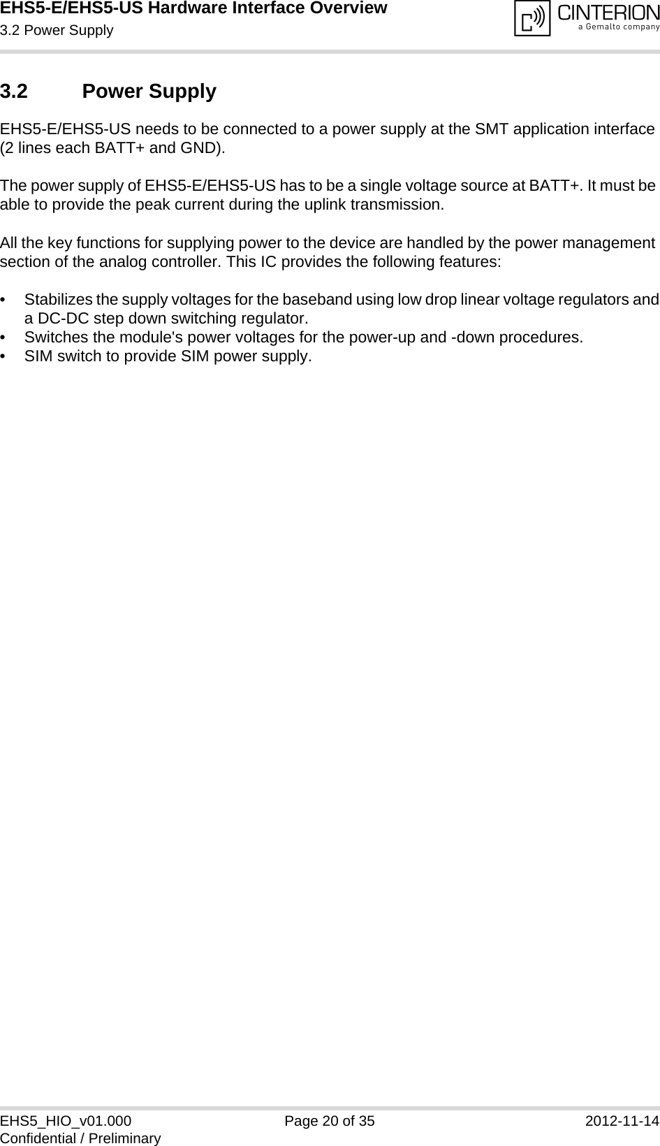 EHS5-E/EHS5-US Hardware Interface Overview3.2 Power Supply20EHS5_HIO_v01.000 Page 20 of 35 2012-11-14Confidential / Preliminary3.2 Power SupplyEHS5-E/EHS5-US needs to be connected to a power supply at the SMT application interface (2 lines each BATT+ and GND). The power supply of EHS5-E/EHS5-US has to be a single voltage source at BATT+. It must be able to provide the peak current during the uplink transmission. All the key functions for supplying power to the device are handled by the power management section of the analog controller. This IC provides the following features:• Stabilizes the supply voltages for the baseband using low drop linear voltage regulators anda DC-DC step down switching regulator.• Switches the module&apos;s power voltages for the power-up and -down procedures.• SIM switch to provide SIM power supply.