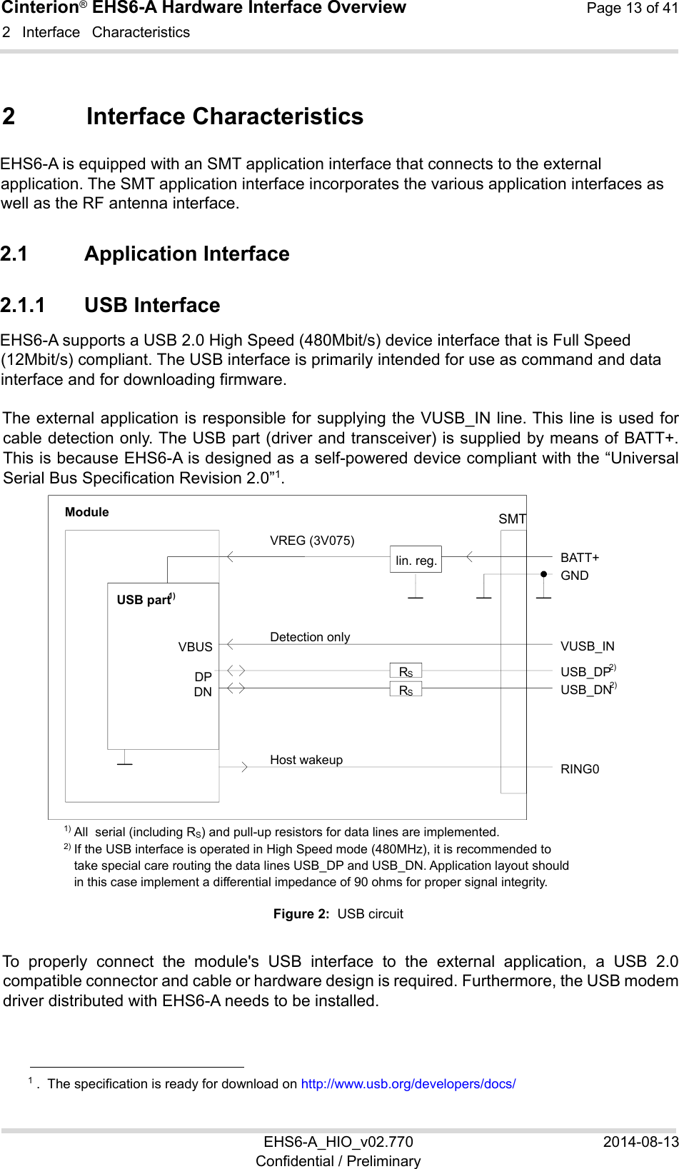 Cinterion® EHS6-A Hardware Interface Overview  Page 13 of 41 EHS6-A_HIO_v02.770  2014-08-13 Confidential / Preliminary 2  Interface  Characteristics 22 2  Interface Characteristics EHS6-A is equipped with an SMT application interface that connects to the external application. The SMT application interface incorporates the various application interfaces as well as the RF antenna interface.  2.1  Application Interface 2.1.1  USB Interface EHS6-A supports a USB 2.0 High Speed (480Mbit/s) device interface that is Full Speed (12Mbit/s) compliant. The USB interface is primarily intended for use as command and data interface and for downloading firmware.  The external application is responsible for supplying the VUSB_IN line. This line is used for cable detection only. The USB part (driver and transceiver) is supplied by means of BATT+. This is because EHS6-A is designed as a self-powered device compliant with the “Universal Serial Bus Specification Revision 2.0”1.  1) All  serial (including RS) and pull-up resistors for data lines are implemented. 2) If the USB interface is operated in High Speed mode (480MHz), it is recommended to take special care routing the data lines USB_DP and USB_DN. Application layout should in this case implement a differential impedance of 90 ohms for proper signal integrity. Figure 2:  USB circuit To  properly  connect  the  module&apos;s  USB  interface  to  the  external  application,  a  USB  2.0 compatible connector and cable or hardware design is required. Furthermore, the USB modem driver distributed with EHS6-A needs to be installed.                                                  1 .  The specification is ready for download on http://www.usb.org/developers/docs/ VBUS DP DN VREG (3V075)BATT+ USB_DP 2) lin. reg.GND Module Detection only VUSB_IN USB part 1) RING0 Host wakeupUSB_DN 2) RSRSSMT 