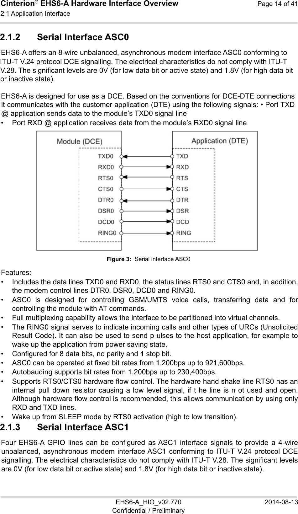 Cinterion® EHS6-A Hardware Interface Overview  Page 14 of 41 2.1 Application Interface 22 EHS6-A_HIO_v02.770  2014-08-13 Confidential / Preliminary 2.1.2  Serial Interface ASC0 EHS6-A offers an 8-wire unbalanced, asynchronous modem interface ASC0 conforming to  ITU-T V.24 protocol DCE signalling. The electrical characteristics do not comply with ITU-T V.28. The significant levels are 0V (for low data bit or active state) and 1.8V (for high data bit or inactive state).  EHS6-A is designed for use as a DCE. Based on the conventions for DCE-DTE connections it communicates with the customer application (DTE) using the following signals: • Port TXD @ application sends data to the module’s TXD0 signal line •  Port RXD @ application receives data from the module’s RXD0 signal line  Figure 3:  Serial interface ASC0 Features: •  Includes the data lines TXD0 and RXD0, the status lines RTS0 and CTS0 and, in addition, the modem control lines DTR0, DSR0, DCD0 and RING0. •  ASC0  is  designed  for  controlling  GSM/UMTS  voice  calls,  transferring  data  and  for controlling the module with AT commands. •  Full multiplexing capability allows the interface to be partitioned into virtual channels. •  The RING0 signal serves to indicate incoming calls and other types of URCs (Unsolicited Result Code). It can also be used to send p ulses to the host application, for example to wake up the application from power saving state.  •  Configured for 8 data bits, no parity and 1 stop bit.  •  ASC0 can be operated at fixed bit rates from 1,200bps up to 921,600bps. •  Autobauding supports bit rates from 1,200bps up to 230,400bps. •  Supports RTS0/CTS0 hardware flow control. The hardware hand shake line RTS0 has an internal pull down  resistor  causing  a  low level  signal,  if t he  line  is n  ot  used  and  open. Although hardware flow control is recommended, this allows communication by using only RXD and TXD lines. •  Wake up from SLEEP mode by RTS0 activation (high to low transition). 2.1.3  Serial Interface ASC1 Four  EHS6-A  GPIO  lines  can  be  configured  as ASC1  interface  signals  to  provide  a  4-wire unbalanced, asynchronous  modem  interface ASC1  conforming  to  ITU-T V.24  protocol  DCE signalling. The electrical characteristics do not comply with ITU-T V.28. The significant levels are 0V (for low data bit or active state) and 1.8V (for high data bit or inactive state).  