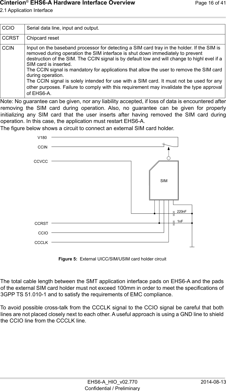 Cinterion® EHS6-A Hardware Interface Overview  Page 16 of 41 2.1 Application Interface 22 EHS6-A_HIO_v02.770  2014-08-13 Confidential / Preliminary CCIO Serial data line, input and output.CCRST Chipcard reset CCIN Input on the baseband processor for detecting a SIM card tray in the holder. If the SIM is removed during operation the SIM interface is shut down immediately to prevent destruction of the SIM. The CCIN signal is by default low and will change to highl evel if a SIM card is inserted. The CCIN signal is mandatory for applications that allow the user to remove the SIM card during operation.  The CCIN signal is solely intended for use with a SIM card. It must not be used for any other purposes. Failure to comply with this requirement may invalidate the type approval of EHS6-A. Note: No guarantee can be given, nor any liability accepted, if loss of data is encountered after removing  the  SIM  card  during  operation.  Also,  no  guarantee  can  be  given  for  properly initializing  any  SIM  card  that  the  user  inserts  after  having  removed  the  SIM  card  during operation. In this case, the application must restart EHS6-A. The figure below shows a circuit to connect an external SIM card holder.  Figure 5:  External UICC/SIM/USIM card holder circuit The total cable length between the SMT application interface pads on EHS6-A and the pads of the external SIM card holder must not exceed 100mm in order to meet the specifications of 3GPP TS 51.010-1 and to satisfy the requirements of EMC compliance. To avoid possible cross-talk from the CCCLK signal to the CCIO signal be careful that both lines are not placed closely next to each other. A useful approach is using a GND line to shield the CCIO line from the CCCLK line. SIMCCVCC CCRST CCIO CCCLK 220 nF 1 nF CCIN V180 