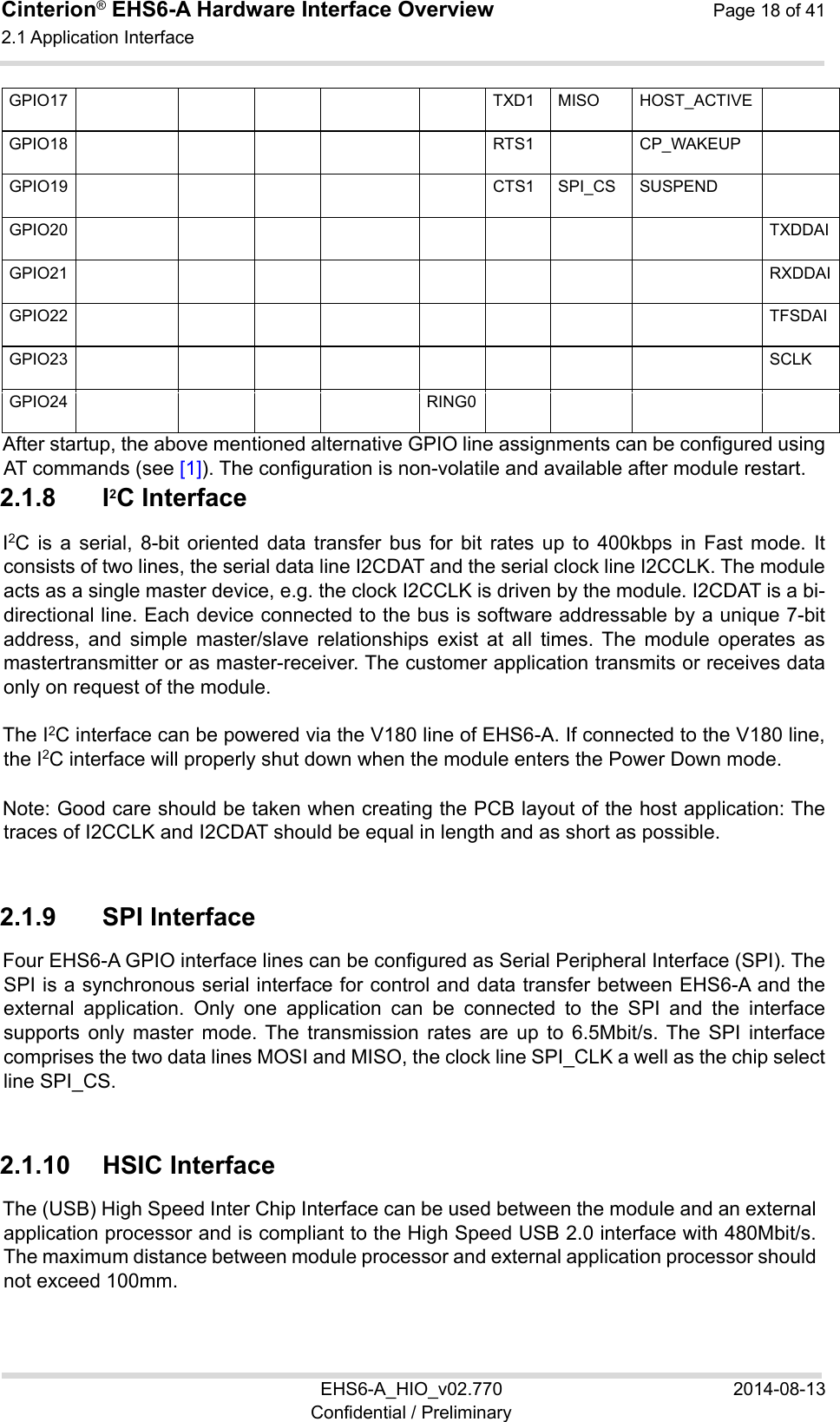 Cinterion® EHS6-A Hardware Interface Overview  Page 18 of 41 2.1 Application Interface 22 EHS6-A_HIO_v02.770  2014-08-13 Confidential / Preliminary GPIO17      TXD1 MISO HOST_ACTIVE  GPIO18      RTS1  CP_WAKEUP  GPIO19      CTS1 SPI_CS SUSPEND  GPIO20          TXDDAIGPIO21          RXDDAIGPIO22          TFSDAIGPIO23          SCLKGPIO24     RING0       After startup, the above mentioned alternative GPIO line assignments can be configured using AT commands (see [1]). The configuration is non-volatile and available after module restart. 2.1.8  I2C Interface I2C  is  a  serial,  8-bit  oriented  data  transfer  bus  for bit  rates  up  to  400kbps  in  Fast  mode.  It consists of two lines, the serial data line I2CDAT and the serial clock line I2CCLK. The module acts as a single master device, e.g. the clock I2CCLK is driven by the module. I2CDAT is a bi-directional line. Each device connected to the bus is software addressable by a unique 7-bit address,  and  simple  master/slave  relationships  exist  at  all  times.  The  module  operates  as mastertransmitter or as master-receiver. The customer application transmits or receives data only on request of the module. The I2C interface can be powered via the V180 line of EHS6-A. If connected to the V180 line, the I2C interface will properly shut down when the module enters the Power Down mode. Note: Good care should be taken when creating the PCB layout of the host application: The traces of I2CCLK and I2CDAT should be equal in length and as short as possible. 2.1.9  SPI Interface Four EHS6-A GPIO interface lines can be configured as Serial Peripheral Interface (SPI). The SPI is a synchronous serial interface for control and data transfer between EHS6-A and the external  application.  Only  one  application  can  be  connected  to  the  SPI  and  the  interface supports  only  master  mode. The  transmission  rates  are  up  to  6.5Mbit/s. The  SPI  interface comprises the two data lines MOSI and MISO, the clock line SPI_CLK a well as the chip select line SPI_CS. 2.1.10  HSIC Interface The (USB) High Speed Inter Chip Interface can be used between the module and an external application processor and is compliant to the High Speed USB 2.0 interface with 480Mbit/s. The maximum distance between module processor and external application processor should not exceed 100mm. 