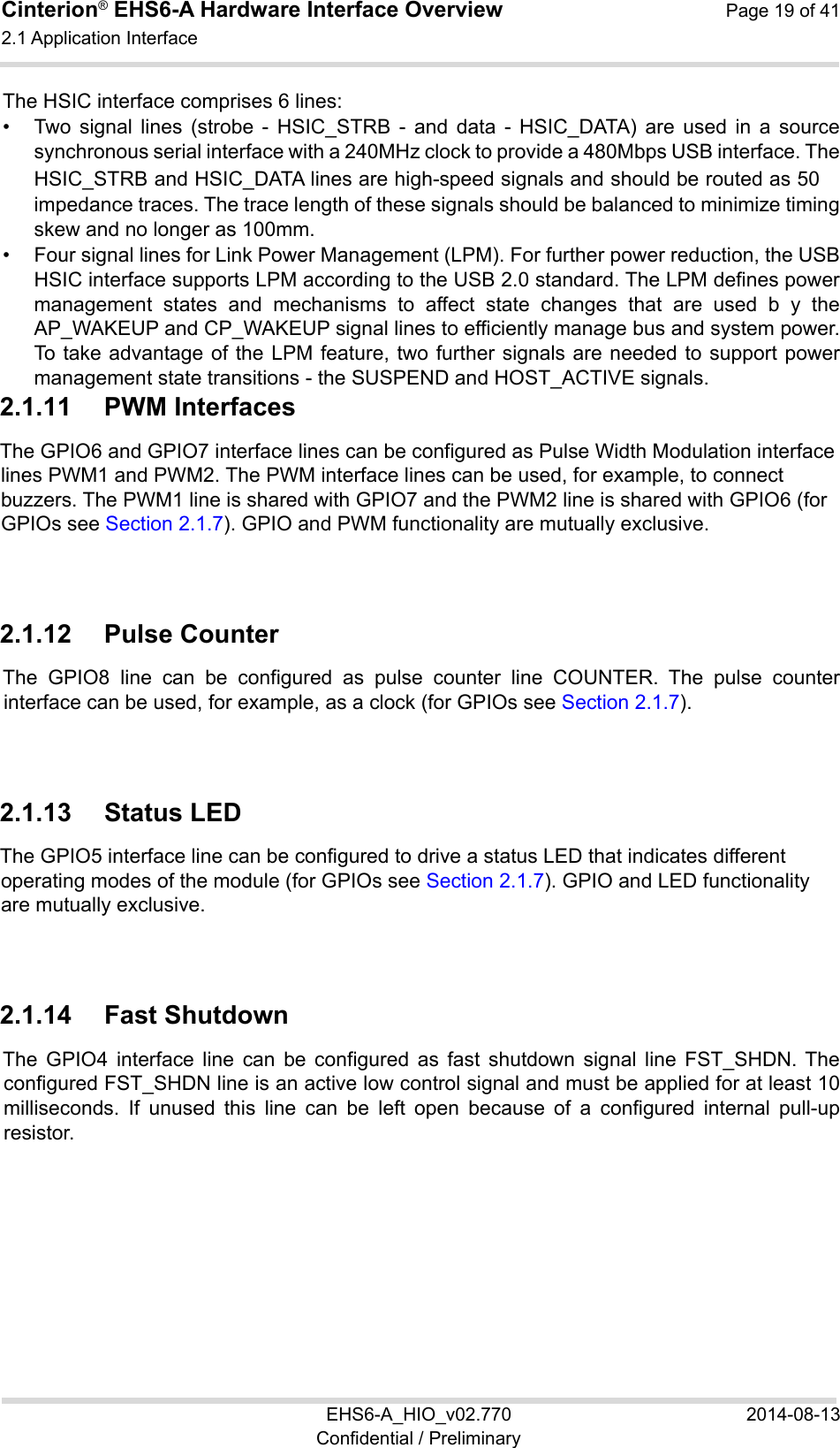 Cinterion® EHS6-A Hardware Interface Overview  Page 19 of 41 2.1 Application Interface 22 EHS6-A_HIO_v02.770  2014-08-13 Confidential / Preliminary The HSIC interface comprises 6 lines: •  Two  signal  lines  (strobe  -  HSIC_STRB  -  and  data  -  HSIC_DATA)  are  used  in  a  source synchronous serial interface with a 240MHz clock to provide a 480Mbps USB interface. The HSIC_STRB and HSIC_DATA lines are high-speed signals and should be routed as 50　 impedance traces. The trace length of these signals should be balanced to minimize timing skew and no longer as 100mm. •  Four signal lines for Link Power Management (LPM). For further power reduction, the USB HSIC interface supports LPM according to the USB 2.0 standard. The LPM defines power management  states  and  mechanisms  to  affect  state  changes  that  are  used  b  y  the AP_WAKEUP and CP_WAKEUP signal lines to efficiently manage bus and system power. To take advantage of the LPM feature, two further signals are needed to  support power management state transitions - the SUSPEND and HOST_ACTIVE signals. 2.1.11  PWM Interfaces The GPIO6 and GPIO7 interface lines can be configured as Pulse Width Modulation interface lines PWM1 and PWM2. The PWM interface lines can be used, for example, to connect buzzers. The PWM1 line is shared with GPIO7 and the PWM2 line is shared with GPIO6 (for GPIOs see Section 2.1.7). GPIO and PWM functionality are mutually exclusive. 2.1.12  Pulse Counter The  GPIO8  line  can  be  configured  as  pulse  counter  line  COUNTER.  The  pulse  counter interface can be used, for example, as a clock (for GPIOs see Section 2.1.7). 2.1.13  Status LED The GPIO5 interface line can be configured to drive a status LED that indicates different operating modes of the module (for GPIOs see Section 2.1.7). GPIO and LED functionality are mutually exclusive. 2.1.14  Fast Shutdown The  GPIO4  interface  line  can  be  configured  as  fast  shutdown  signal  line  FST_SHDN. The configured FST_SHDN line is an active low control signal and must be applied for at least 10 milliseconds.  If  unused  this  line  can  be  left  open  because  of  a  configured  internal  pull-up resistor.  