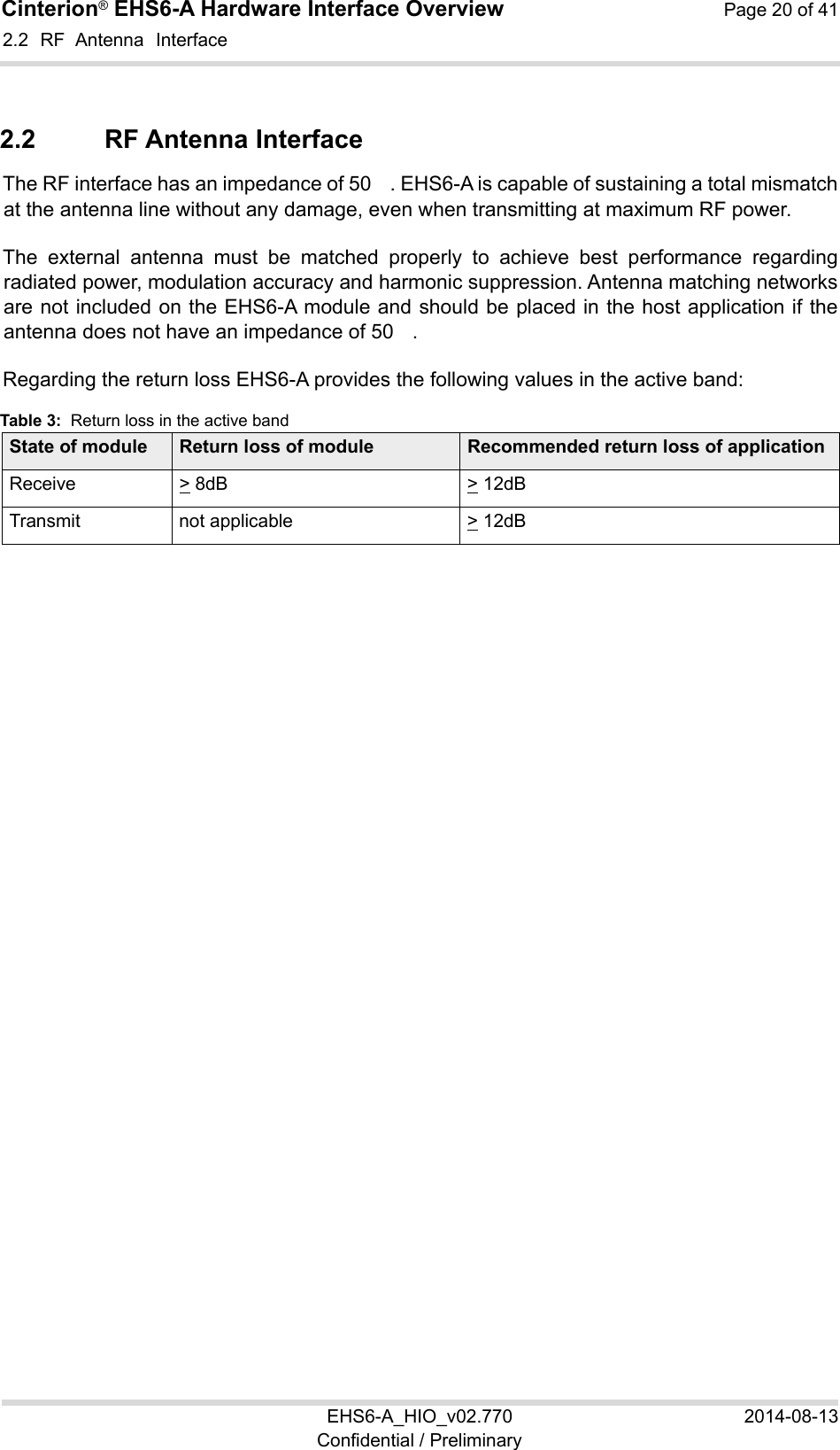 Cinterion® EHS6-A Hardware Interface Overview  Page 20 of 41 EHS6-A_HIO_v02.770  2014-08-13 Confidential / Preliminary 2.2  RF  Antenna  Interface 22 2.2  RF Antenna Interface The RF interface has an impedance of 50　. EHS6-A is capable of sustaining a total mismatch at the antenna line without any damage, even when transmitting at maximum RF power. The  external  antenna  must  be  matched  properly  to  achieve  best  performance  regarding radiated power, modulation accuracy and harmonic suppression. Antenna matching networks are not included on the EHS6-A module and should be placed in the host application if the antenna does not have an impedance of 50　. Regarding the return loss EHS6-A provides the following values in the active band: Table 3:  Return loss in the active band State of module Return loss of module Recommended return loss of applicationReceive &gt; 8dB &gt; 12dBTransmit  not applicable  &gt; 12dB  