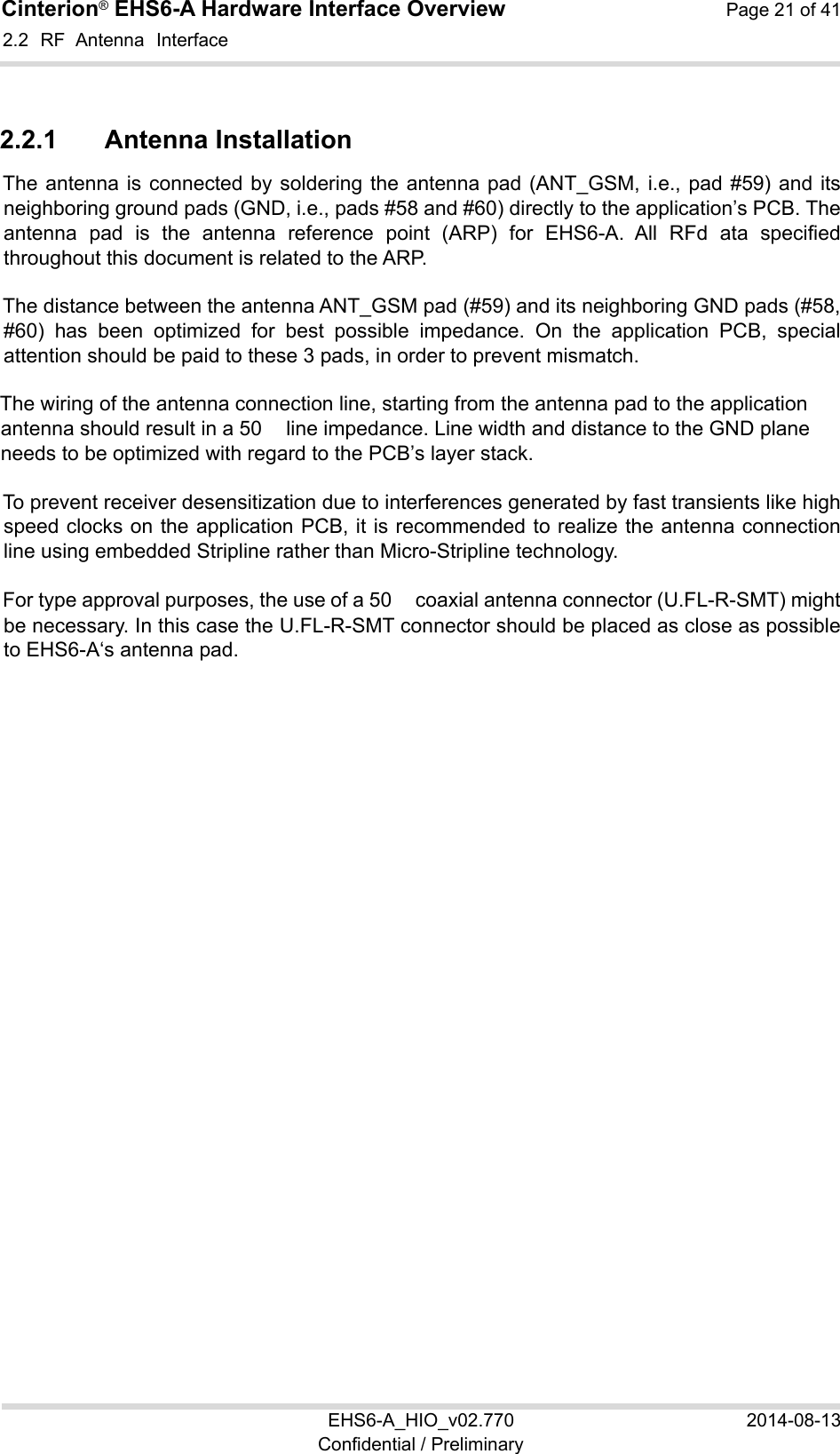 Cinterion® EHS6-A Hardware Interface Overview  Page 21 of 41 EHS6-A_HIO_v02.770  2014-08-13 Confidential / Preliminary 2.2  RF  Antenna  Interface 22 2.2.1  Antenna Installation The antenna is connected by soldering the antenna pad (ANT_GSM, i.e., pad #59) and its neighboring ground pads (GND, i.e., pads #58 and #60) directly to the application’s PCB. The antenna  pad  is  the  antenna  reference  point  (ARP)  for  EHS6-A.  All  RFd  ata  specified throughout this document is related to the ARP. The distance between the antenna ANT_GSM pad (#59) and its neighboring GND pads (#58, #60)  has  been  optimized  for  best  possible  impedance.  On  the  application  PCB,  special attention should be paid to these 3 pads, in order to prevent mismatch. The wiring of the antenna connection line, starting from the antenna pad to the application antenna should result in a 50　 line impedance. Line width and distance to the GND plane needs to be optimized with regard to the PCB’s layer stack.  To prevent receiver desensitization due to interferences generated by fast transients like high speed clocks on the application PCB, it is recommended to realize the antenna connection line using embedded Stripline rather than Micro-Stripline technology.  For type approval purposes, the use of a 50　 coaxial antenna connector (U.FL-R-SMT) might be necessary. In this case the U.FL-R-SMT connector should be placed as close as possible to EHS6-A‘s antenna pad.    