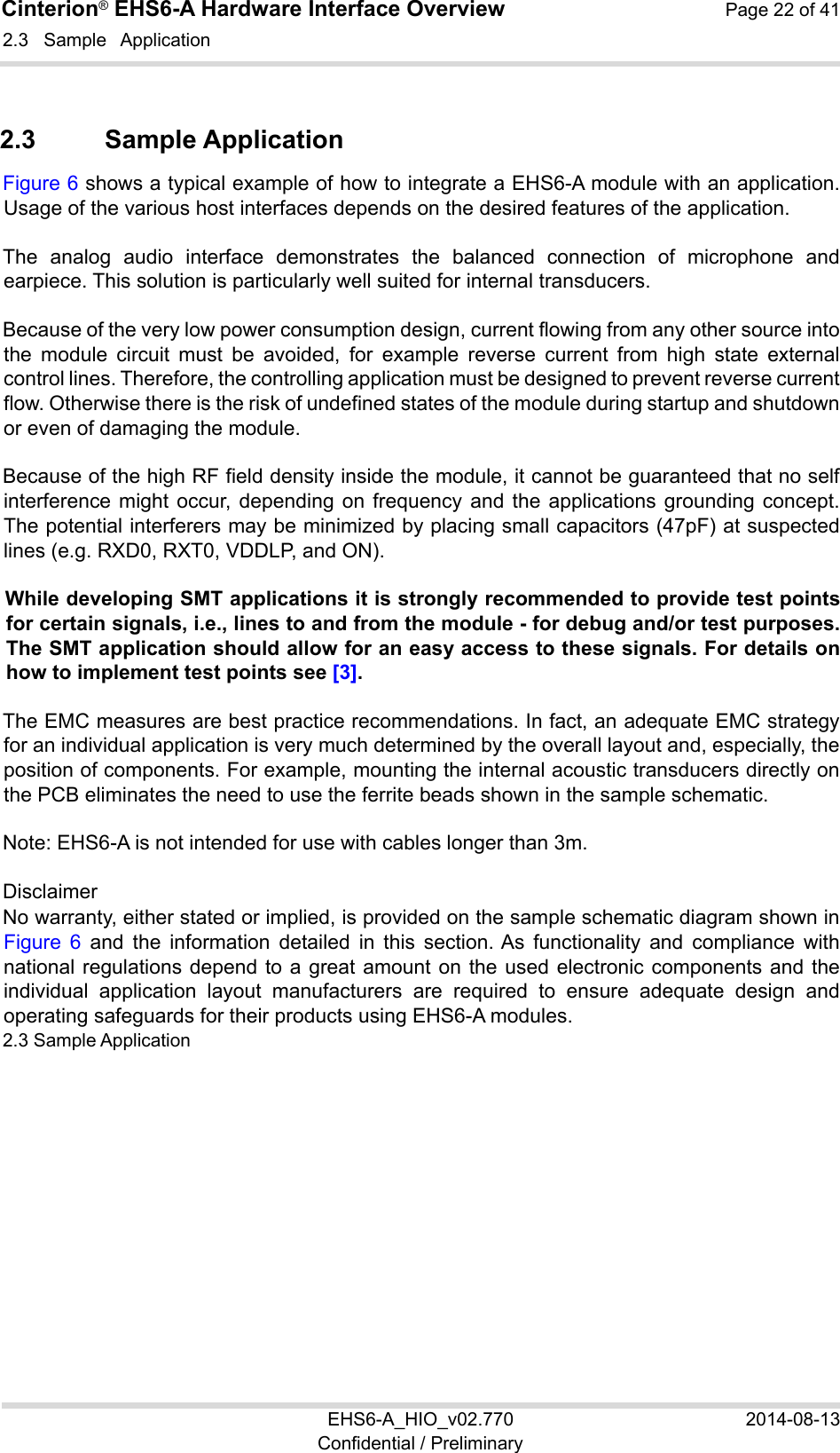 Cinterion® EHS6-A Hardware Interface Overview  Page 22 of 41 EHS6-A_HIO_v02.770  2014-08-13 Confidential / Preliminary 2.3  Sample  Application 22 2.3  Sample Application Figure 6 shows a typical example of how to integrate a EHS6-A module with an application. Usage of the various host interfaces depends on the desired features of the application. The  analog  audio  interface  demonstrates  the  balanced  connection  of  microphone  and earpiece. This solution is particularly well suited for internal transducers. Because of the very low power consumption design, current flowing from any other source into the  module  circuit  must  be  avoided,  for  example  reverse  current  from  high  state  external control lines. Therefore, the controlling application must be designed to prevent reverse current flow. Otherwise there is the risk of undefined states of the module during startup and shutdown or even of damaging the module. Because of the high RF field density inside the module, it cannot be guaranteed that no self interference might  occur,  depending  on  frequency  and  the  applications  grounding  concept. The potential interferers may be minimized by placing small capacitors (47pF) at suspected lines (e.g. RXD0, RXT0, VDDLP, and ON).  While developing SMT applications it is strongly recommended to provide test points for certain signals, i.e., lines to and from the module - for debug and/or test purposes. The SMT application should allow for an easy access to these signals. For details on how to implement test points see [3]. The EMC measures are best practice recommendations. In fact, an adequate EMC strategy for an individual application is very much determined by the overall layout and, especially, the position of components. For example, mounting the internal acoustic transducers directly on the PCB eliminates the need to use the ferrite beads shown in the sample schematic.  Note: EHS6-A is not intended for use with cables longer than 3m. Disclaimer No warranty, either stated or implied, is provided on the sample schematic diagram shown in Figure  6  and  the  information  detailed  in  this  section. As  functionality  and  compliance  with national regulations depend to a great amount  on  the  used  electronic  components  and  the individual  application  layout  manufacturers  are  required  to  ensure  adequate  design  and operating safeguards for their products using EHS6-A modules. 2.3 Sample Application 22 