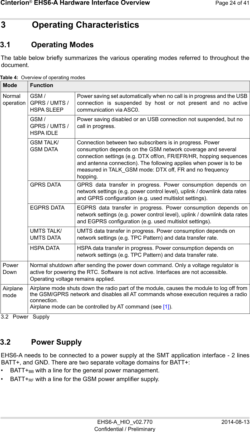 Cinterion® EHS6-A Hardware Interface Overview  Page 24 of 41 EHS6-A_HIO_v02.770  2014-08-13 Confidential / Preliminary 3  Operating Characteristics 3.1  Operating Modes The table below briefly summarizes the various operating modes referred to throughout the document.  Table 4:  Overview of operating modes Mode Function Normal operation GSM /  GPRS / UMTS /  HSPA SLEEP Power saving set automatically when no call is in progress and the USB connection  is  suspended  by  host  or  not  present  and  no  active communication via ASC0.  GSM /  GPRS / UMTS /  HSPA IDLE Power saving disabled or an USB connection not suspended, but no call in progress. GSM TALK/ GSM DATA Connection between two subscribers is in progress. Power consumption depends on the GSM network coverage and several connection settings (e.g. DTX off/on, FR/EFR/HR, hopping sequences and antenna connection). The following applies when power is to be measured in TALK_GSM mode: DTX off, FR and no frequency hopping. GPRS DATA GPRS  data  transfer  in  progress.  Power  consumption  depends  on network settings (e.g. power control level), uplink / downlink data rates and GPRS configuration (e.g. used multislot settings). EGPRS DATA EGPRS  data  transfer  in  progress.  Power  consumption  depends  on network settings (e.g. power control level), uplink / downlink data rates and EGPRS configuration (e.g. used multislot settings). UMTS TALK/ UMTS DATA UMTS data transfer in progress. Power consumption depends on network settings (e.g. TPC Pattern) and data transfer rate. HSPA DATA HSPA data transfer in progress. Power consumption depends on network settings (e.g. TPC Pattern) and data transfer rate. Power  Down Normal shutdown after sending the power down command. Only a voltage regulator is active for powering the RTC. Software is not active. Interfaces are not accessible. Operating voltage remains applied. Airplane  mode Airplane mode shuts down the radio part of the module, causes the module to log off from the GSM/GPRS network and disables all AT commands whose execution requires a radio connection. Airplane mode can be controlled by AT command (see [1]). 3.2  Power  Supply 24 3.2  Power Supply EHS6-A needs to be connected to a power supply at the SMT application interface - 2 lines BATT+, and GND. There are two separate voltage domains for BATT+: •  BATT+BB with a line for the general power management. •  BATT+RF with a line for the GSM power amplifier supply. 