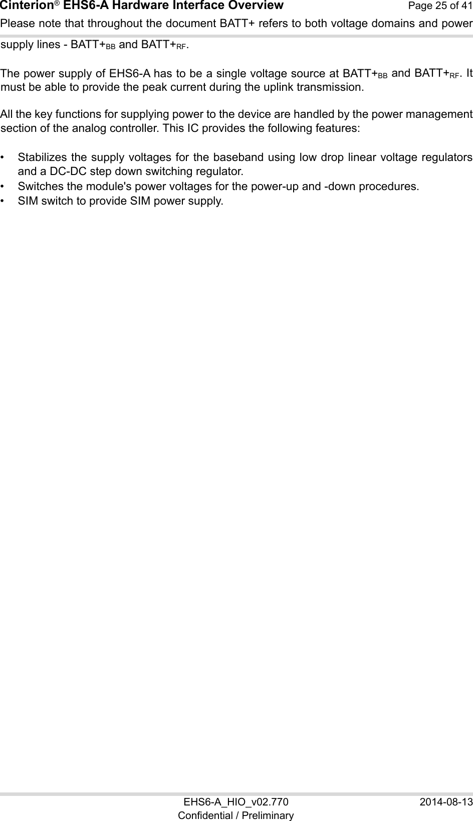 Cinterion® EHS6-A Hardware Interface Overview  Page 25 of 41 EHS6-A_HIO_v02.770  2014-08-13 Confidential / Preliminary Please note that throughout the document BATT+ refers to both voltage domains and power supply lines - BATT+BB and BATT+RF. The power supply of EHS6-A has to be a single voltage source at BATT+BB and BATT+RF. It must be able to provide the peak current during the uplink transmission.  All the key functions for supplying power to the device are handled by the power management section of the analog controller. This IC provides the following features: •  Stabilizes the supply voltages for the baseband using low drop linear voltage regulators and a DC-DC step down switching regulator. •  Switches the module&apos;s power voltages for the power-up and -down procedures. •  SIM switch to provide SIM power supply.   