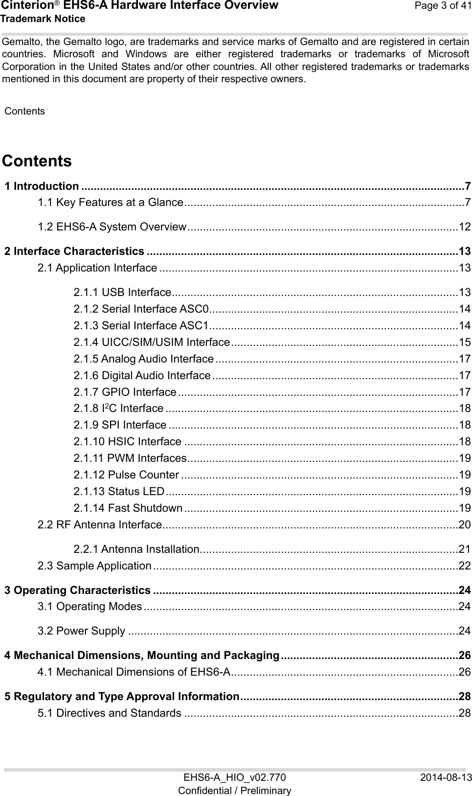 Cinterion® EHS6-A Hardware Interface Overview  Page 3 of 41 EHS6-A_HIO_v02.770  2014-08-13 Confidential / Preliminary Trademark Notice Gemalto, the Gemalto logo, are trademarks and service marks of Gemalto and are registered in certain countries.  Microsoft  and  Windows  are  either  registered  trademarks  or  trademarks  of  Microsoft Corporation in the United States and/or other countries. All other registered trademarks or trademarks mentioned in this document are property of their respective owners.  Contents 40 Contents 1 Introduction ........................................................................................................................... 7 1.1 Key Features at a Glance .......................................................................................... 7 1.2 EHS6-A System Overview ....................................................................................... 12 2 Interface Characteristics .................................................................................................... 13 2.1 Application Interface ................................................................................................ 13 2.1.1 USB Interface ............................................................................................ 13 2.1.2 Serial Interface ASC0 ................................................................................ 14 2.1.3 Serial Interface ASC1 ................................................................................ 14 2.1.4 UICC/SIM/USIM Interface ......................................................................... 15 2.1.5 Analog Audio Interface .............................................................................. 17 2.1.6 Digital Audio Interface ............................................................................... 17 2.1.7 GPIO Interface .......................................................................................... 17 2.1.8 I2C Interface .............................................................................................. 18 2.1.9 SPI Interface ............................................................................................. 18 2.1.10 HSIC Interface ........................................................................................ 18 2.1.11 PWM Interfaces ....................................................................................... 19 2.1.12 Pulse Counter ......................................................................................... 19 2.1.13 Status LED .............................................................................................. 19 2.1.14 Fast Shutdown ........................................................................................ 19 2.2 RF Antenna Interface ............................................................................................... 20 2.2.1 Antenna Installation ................................................................................... 21 2.3 Sample Application .................................................................................................. 22 3 Operating Characteristics .................................................................................................. 24 3.1 Operating Modes ..................................................................................................... 24 3.2 Power Supply .......................................................................................................... 24 4 Mechanical Dimensions, Mounting and Packaging ......................................................... 26 4.1 Mechanical Dimensions of EHS6-A ......................................................................... 26 5 Regulatory and Type Approval Information ...................................................................... 28 5.1 Directives and Standards ........................................................................................ 28 