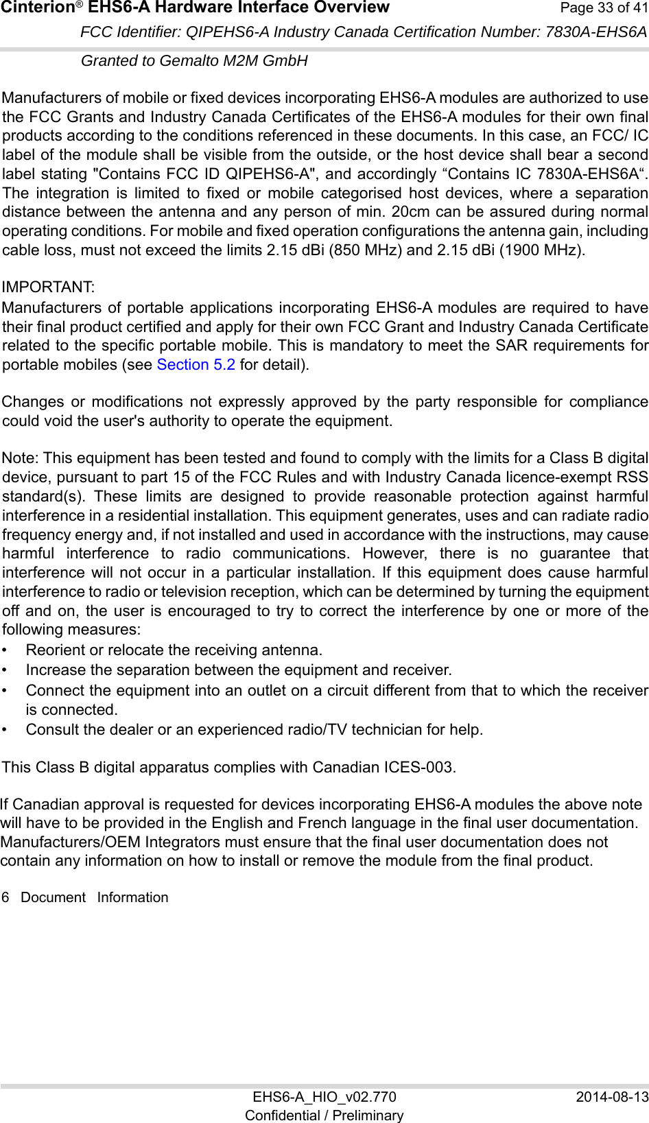 Cinterion® EHS6-A Hardware Interface Overview  Page 33 of 41 EHS6-A_HIO_v02.770  2014-08-13 Confidential / Preliminary FCC Identifier: QIPEHS6-A Industry Canada Certification Number: 7830A-EHS6A Granted to Gemalto M2M GmbH  Manufacturers of mobile or fixed devices incorporating EHS6-A modules are authorized to use the FCC Grants and Industry Canada Certificates of the EHS6-A modules for their own final products according to the conditions referenced in these documents. In this case, an FCC/ IC label of the module shall be visible from the outside, or the host device shall bear a second label stating &quot;Contains FCC ID QIPEHS6-A&quot;, and accordingly “Contains IC 7830A-EHS6A“. The  integration  is  limited  to  fixed  or  mobile  categorised  host  devices,  where  a  separation distance between the antenna and any person of min. 20cm can be assured during normal operating conditions. For mobile and fixed operation configurations the antenna gain, including cable loss, must not exceed the limits 2.15 dBi (850 MHz) and 2.15 dBi (1900 MHz). IMPORTANT:  Manufacturers of portable applications incorporating EHS6-A modules are required to have their final product certified and apply for their own FCC Grant and Industry Canada Certificate related to the specific portable mobile. This is mandatory to meet the SAR requirements for portable mobiles (see Section 5.2 for detail). Changes  or  modifications  not  expressly  approved  by  the  party  responsible  for  compliance could void the user&apos;s authority to operate the equipment. Note: This equipment has been tested and found to comply with the limits for a Class B digital device, pursuant to part 15 of the FCC Rules and with Industry Canada licence-exempt RSS standard(s).  These  limits  are  designed  to  provide  reasonable  protection  against  harmful interference in a residential installation. This equipment generates, uses and can radiate radio frequency energy and, if not installed and used in accordance with the instructions, may cause harmful  interference  to  radio  communications.  However,  there  is  no  guarantee  that interference  will  not  occur  in  a  particular  installation.  If  this  equipment  does  cause  harmful interference to radio or television reception, which can be determined by turning the equipment off and on, the  user  is encouraged  to  try  to  correct the  interference  by one  or more  of  the following measures:  •  Reorient or relocate the receiving antenna. •  Increase the separation between the equipment and receiver. •  Connect the equipment into an outlet on a circuit different from that to which the receiver is connected. •  Consult the dealer or an experienced radio/TV technician for help. This Class B digital apparatus complies with Canadian ICES-003. If Canadian approval is requested for devices incorporating EHS6-A modules the above note will have to be provided in the English and French language in the final user documentation. Manufacturers/OEM Integrators must ensure that the final user documentation does not contain any information on how to install or remove the module from the final product. 6  Document  Information 37 