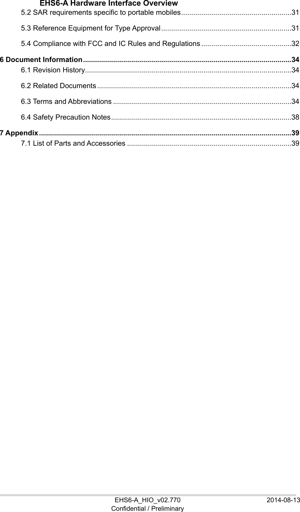  EHS6-A Hardware Interface Overview EHS6-A_HIO_v02.770  2014-08-13 Confidential / Preliminary 5.2 SAR requirements specific to portable mobiles ....................................................... 31 5.3 Reference Equipment for Type Approval ................................................................. 31 5.4 Compliance with FCC and IC Rules and Regulations ............................................. 32 6 Document Information ........................................................................................................ 34 6.1 Revision History ....................................................................................................... 34 6.2 Related Documents ................................................................................................. 34 6.3 Terms and Abbreviations ......................................................................................... 34 6.4 Safety Precaution Notes .......................................................................................... 38 7 Appendix .............................................................................................................................. 39 7.1 List of Parts and Accessories .................................................................................. 39  