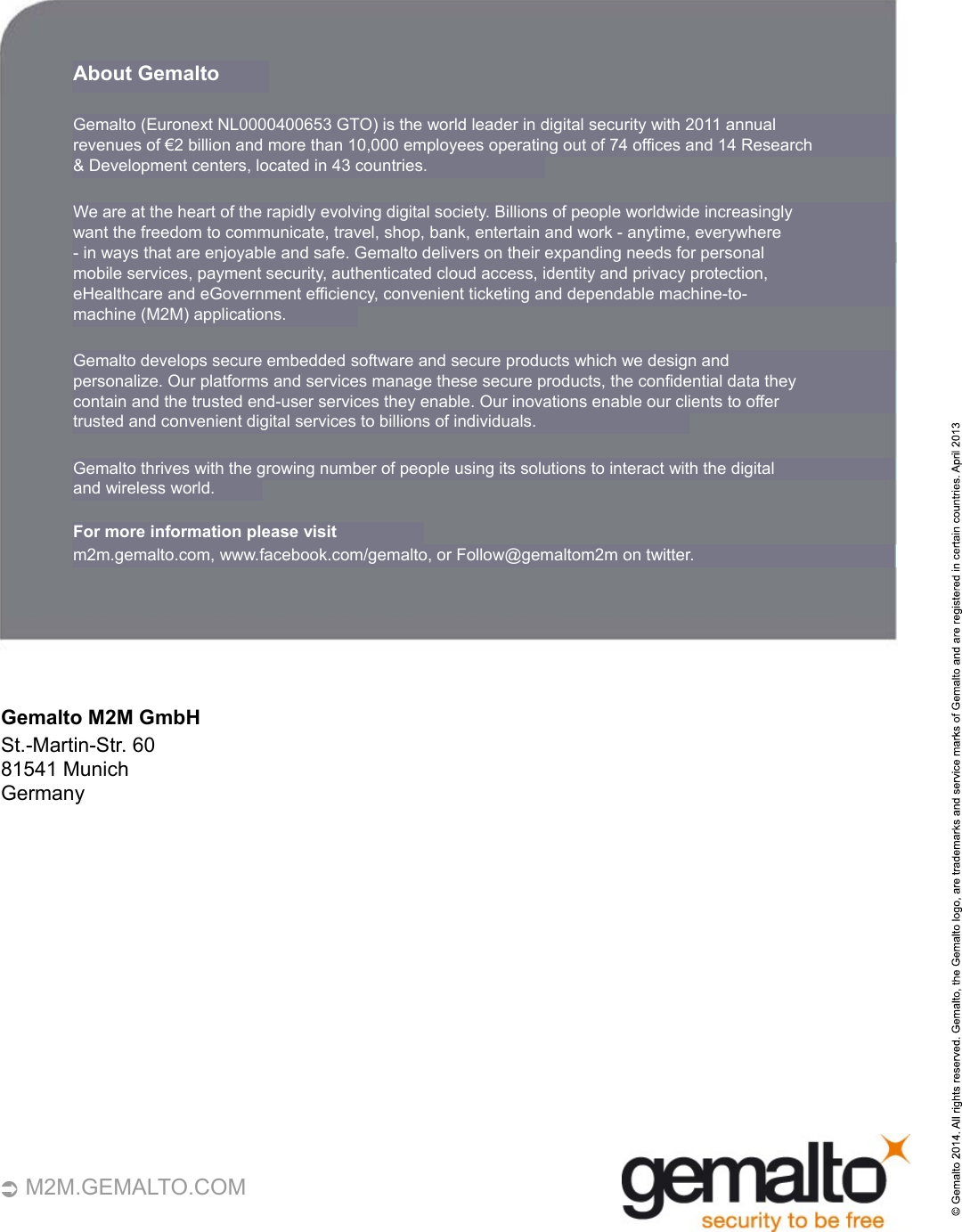    40    M2M.GEMALTO.COM About Gemalto Gemalto (Euronext NL0000400653 GTO) is the world leader in digital security with 2011 annual revenues of €2 billion and more than 10,000 employees operating out of 74 offices and 14 Research &amp; Development centers, located in 43 countries.We are at the heart of the rapidly evolving digital society. Billions of people worldwide increasingly want the freedom to communicate, travel, shop, bank, entertain and work - anytime, everywhere  -  in ways that are enjoyable and safe. Gemalto delivers on their expanding needs for personal mobile services, payment security, authenticated cloud access, identity and privacy protection, eHealthcare and eGovernment efficiency, convenient ticketing and dependable machine-to- machine (M2M) applications. Gemalto develops secure embedded software and secure products which we design and  personalize. Our platforms and services manage these secure products, the confidential data they  contain and the trusted end-user services they enable. Our inovations enable our clients to offer trusted and convenient digital services to billions of individuals.Gemalto thrives with the growing number of people using its solutions to interact with the digital and wireless world. For more information please visit m2m.gemalto.com, www.facebook.com/gemalto, or Follow@gemaltom2m on twitter. Gemalto M2M GmbH St.-Martin-Str. 60 81541  Munich Germany 