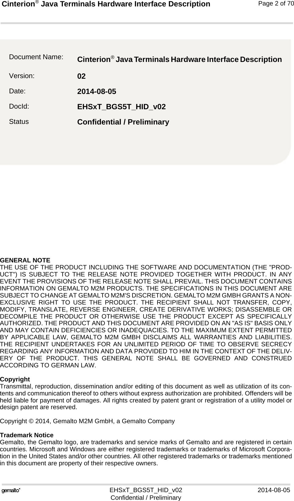 GENERAL NOTE THE USE OF THE PRODUCT INCLUDING THE SOFTWARE AND DOCUMENTATION (THE &quot;PROD-UCT&quot;) IS SUBJECT TO THE RELEASE NOTE PROVIDED TOGETHER WITH PRODUCT. IN ANYEVENT THE PROVISIONS OF THE RELEASE NOTE SHALL PREVAIL. THIS DOCUMENT CONTAINSINFORMATION ON GEMALTO M2M PRODUCTS. THE SPECIFICATIONS IN THIS DOCUMENT ARESUBJECT TO CHANGE AT GEMALTO M2M&apos;S DISCRETION. GEMALTO M2M GMBH GRANTS A NON-EXCLUSIVE RIGHT TO USE THE PRODUCT. THE RECIPIENT SHALL NOT TRANSFER, COPY,MODIFY, TRANSLATE, REVERSE ENGINEER, CREATE DERIVATIVE WORKS; DISASSEMBLE ORDECOMPILE THE PRODUCT OR OTHERWISE USE THE PRODUCT EXCEPT AS SPECIFICALLYAUTHORIZED. THE PRODUCT AND THIS DOCUMENT ARE PROVIDED ON AN &quot;AS IS&quot; BASIS ONLYAND MAY CONTAIN DEFICIENCIES OR INADEQUACIES. TO THE MAXIMUM EXTENT PERMITTEDBY APPLICABLE LAW, GEMALTO M2M GMBH DISCLAIMS ALL WARRANTIES AND LIABILITIES.THE RECIPIENT UNDERTAKES FOR AN UNLIMITED PERIOD OF TIME TO OBSERVE SECRECYREGARDING ANY INFORMATION AND DATA PROVIDED TO HIM IN THE CONTEXT OF THE DELIV-ERY OF THE PRODUCT. THIS GENERAL NOTE SHALL BE GOVERNED AND CONSTRUEDACCORDING TO GERMAN LAW.CopyrightTransmittal, reproduction, dissemination and/or editing of this document as well as utilization of its con-tents and communication thereof to others without express authorization are prohibited. Offenders will beheld liable for payment of damages. All rights created by patent grant or registration of a utility model ordesign patent are reserved. Copyright © 2014, Gemalto M2M GmbH, a Gemalto CompanyTrademark NoticeGemalto, the Gemalto logo, are trademarks and service marks of Gemalto and are registered in certaincountries. Microsoft and Windows are either registered trademarks or trademarks of Microsoft Corpora-tion in the United States and/or other countries. All other registered trademarks or trademarks mentionedin this document are property of their respective owners.EHSxT_BGS5T_HID_v02 2014-08-05Confidential / PreliminaryCinterion® Java Terminals Hardware Interface Description2Page 2 of 70Document Name: Cinterion® Java Terminals Hardware Interface Description Version: 02Date: 2014-08-05DocId: EHSxT_BGS5T_HID_v02Status Confidential / Preliminary