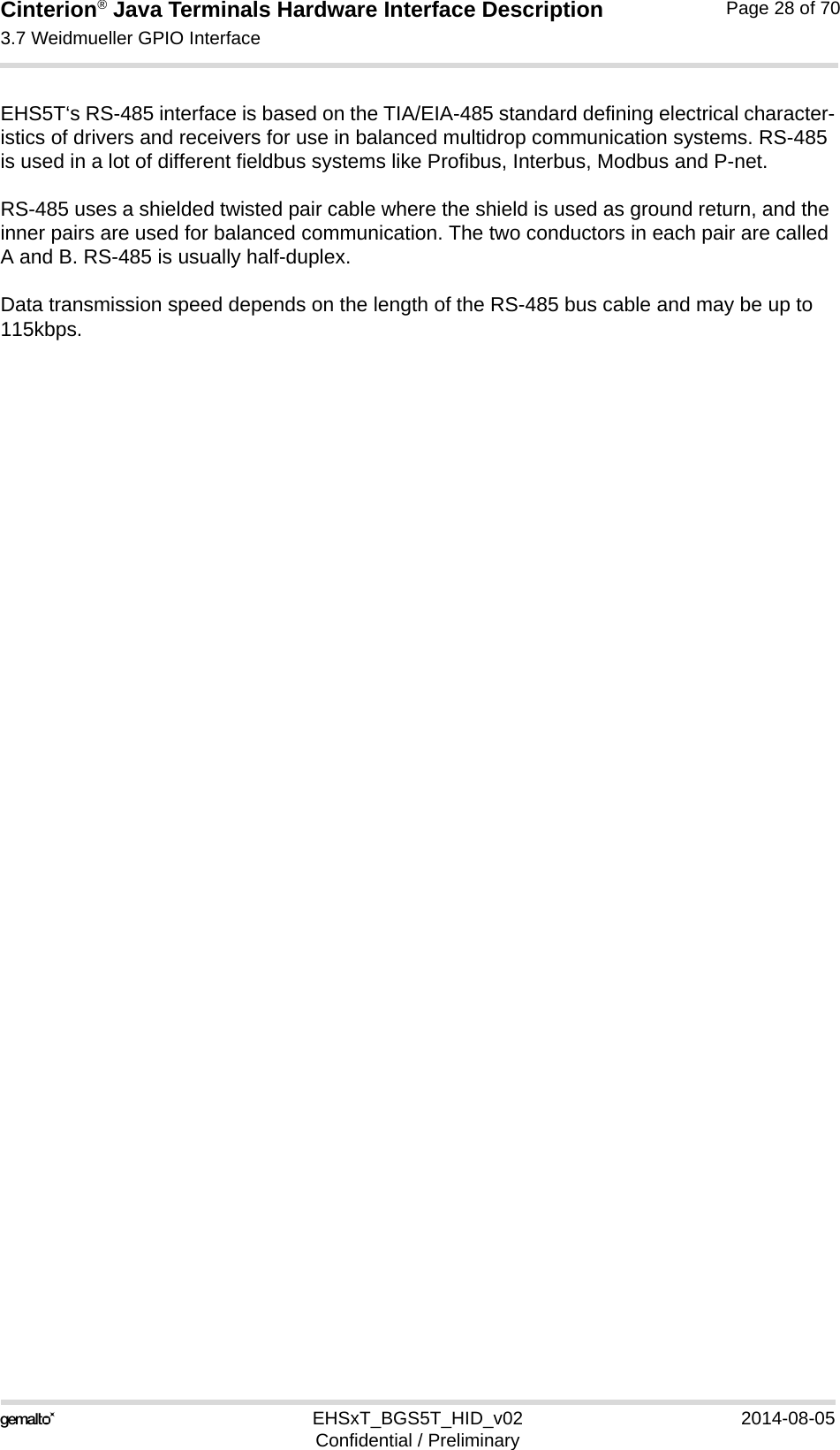 Cinterion® Java Terminals Hardware Interface Description3.7 Weidmueller GPIO Interface35EHSxT_BGS5T_HID_v02 2014-08-05Confidential / PreliminaryPage 28 of 70EHS5T‘s RS-485 interface is based on the TIA/EIA-485 standard defining electrical character-istics of drivers and receivers for use in balanced multidrop communication systems. RS-485 is used in a lot of different fieldbus systems like Profibus, Interbus, Modbus and P-net.RS-485 uses a shielded twisted pair cable where the shield is used as ground return, and the inner pairs are used for balanced communication. The two conductors in each pair are called A and B. RS-485 is usually half-duplex.Data transmission speed depends on the length of the RS-485 bus cable and may be up to 115kbps.