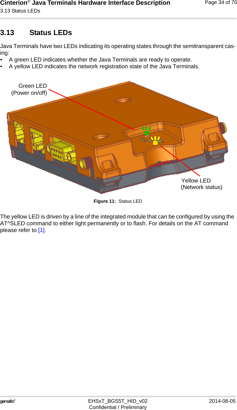Cinterion® Java Terminals Hardware Interface Description3.13 Status LEDs35EHSxT_BGS5T_HID_v02 2014-08-05Confidential / PreliminaryPage 34 of 703.13 Status LEDsJava Terminals have two LEDs indicating its operating states through the semitransparent cas-ing:• A green LED indicates whether the Java Terminals are ready to operate.• A yellow LED indicates the network registration state of the Java Terminals.Figure 11:  Status LEDThe yellow LED is driven by a line of the integrated module that can be configured by using the AT^SLED command to either light permanently or to flash. For details on the AT command please refer to [1]. Green LED(Power on/off)Yellow LED(Network status)