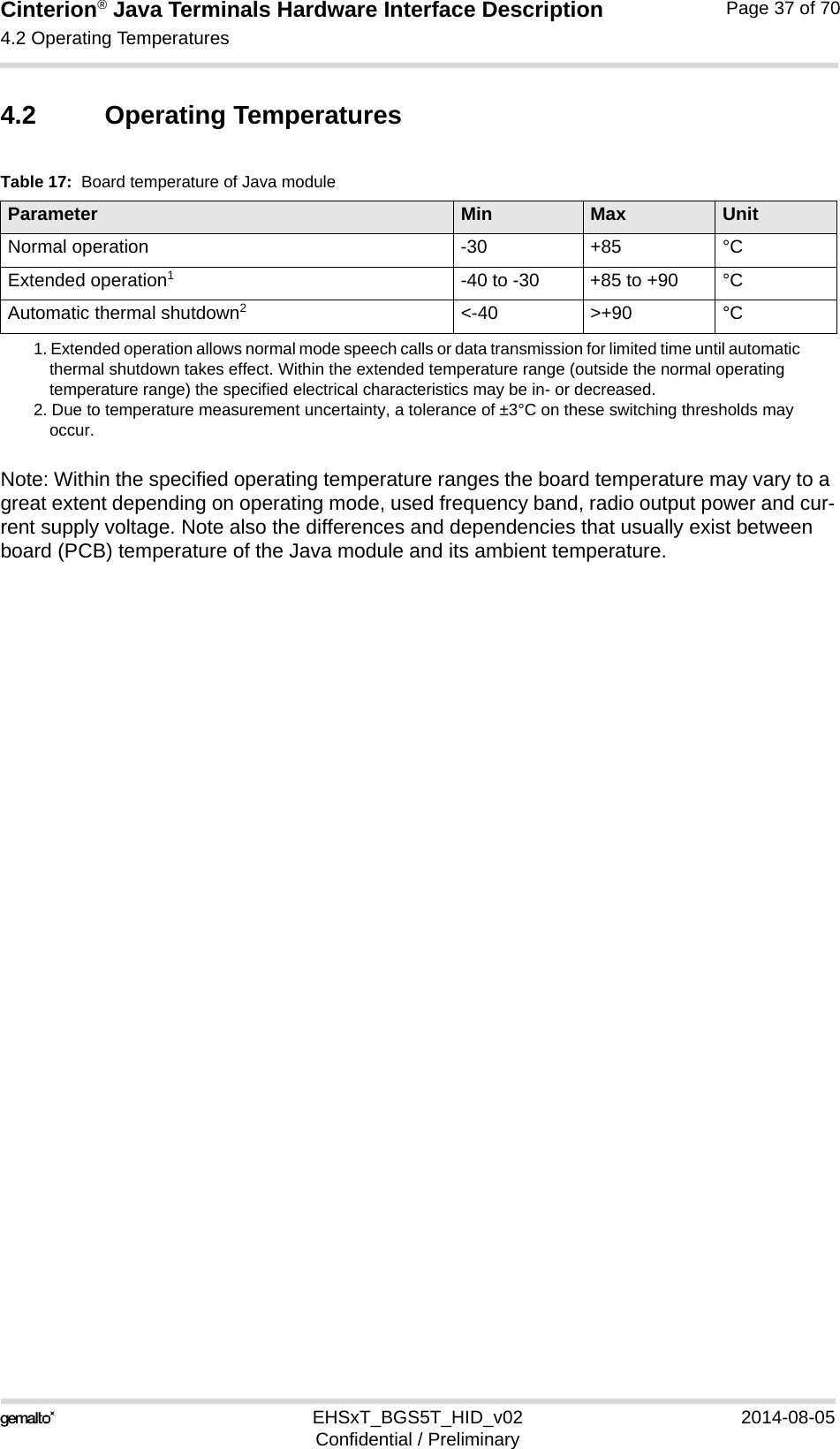 Cinterion® Java Terminals Hardware Interface Description4.2 Operating Temperatures44EHSxT_BGS5T_HID_v02 2014-08-05Confidential / PreliminaryPage 37 of 704.2 Operating TemperaturesNote: Within the specified operating temperature ranges the board temperature may vary to a great extent depending on operating mode, used frequency band, radio output power and cur-rent supply voltage. Note also the differences and dependencies that usually exist between board (PCB) temperature of the Java module and its ambient temperature.Table 17:  Board temperature of Java moduleParameter Min Max UnitNormal operation -30 +85 °CExtended operation1 1. Extended operation allows normal mode speech calls or data transmission for limited time until automatic thermal shutdown takes effect. Within the extended temperature range (outside the normal operating temperature range) the specified electrical characteristics may be in- or decreased.-40 to -30 +85 to +90 °CAutomatic thermal shutdown22. Due to temperature measurement uncertainty, a tolerance of ±3°C on these switching thresholds may occur.&lt;-40 &gt;+90 °C