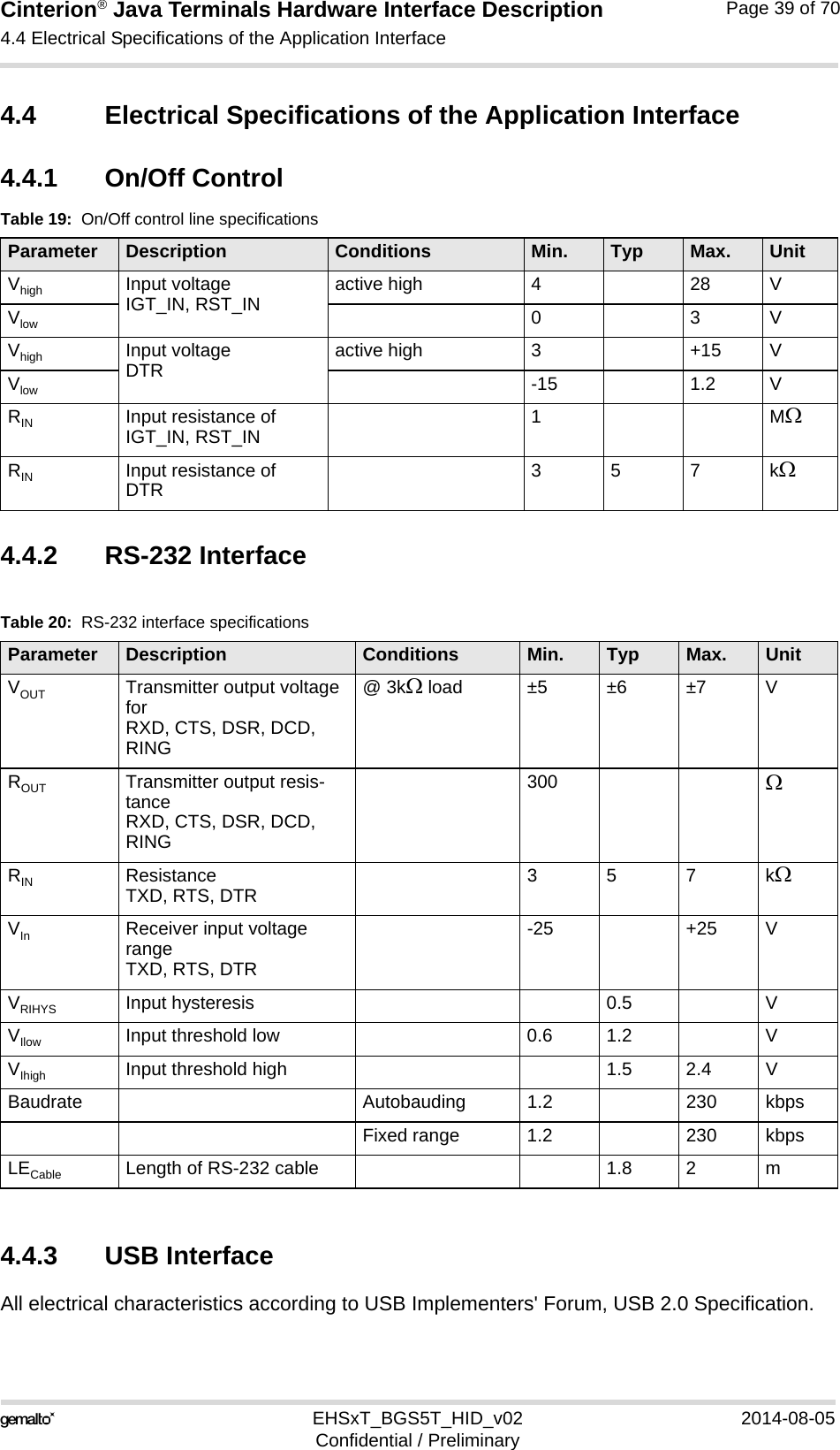 Cinterion® Java Terminals Hardware Interface Description4.4 Electrical Specifications of the Application Interface44EHSxT_BGS5T_HID_v02 2014-08-05Confidential / PreliminaryPage 39 of 704.4 Electrical Specifications of the Application Interface4.4.1 On/Off Control4.4.2 RS-232 Interface4.4.3 USB InterfaceAll electrical characteristics according to USB Implementers&apos; Forum, USB 2.0 Specification.Table 19:  On/Off control line specifications Parameter Description Conditions Min. Typ Max. UnitVhigh Input voltageIGT_IN, RST_IN active high 4 28 VVlow 03VVhigh Input voltageDTR active high 3 +15 VVlow -15 1.2 VRIN Input resistance ofIGT_IN, RST_IN 1MRIN Input resistance ofDTR 357kTable 20:  RS-232 interface specificationsParameter Description Conditions Min. Typ Max. UnitVOUT Transmitter output voltage forRXD, CTS, DSR, DCD, RING@ 3k load ±5 ±6 ±7 VROUT Transmitter output resis-tanceRXD, CTS, DSR, DCD, RING300 RIN ResistanceTXD, RTS, DTR 357kVIn Receiver input voltage rangeTXD, RTS, DTR-25 +25 VVRIHYS Input hysteresis 0.5 VVIlow Input threshold low 0.6 1.2 VVIhigh Input threshold high 1.5 2.4 VBaudrate Autobauding 1.2 230 kbpsFixed range 1.2 230 kbpsLECable Length of RS-232 cable 1.8 2 m