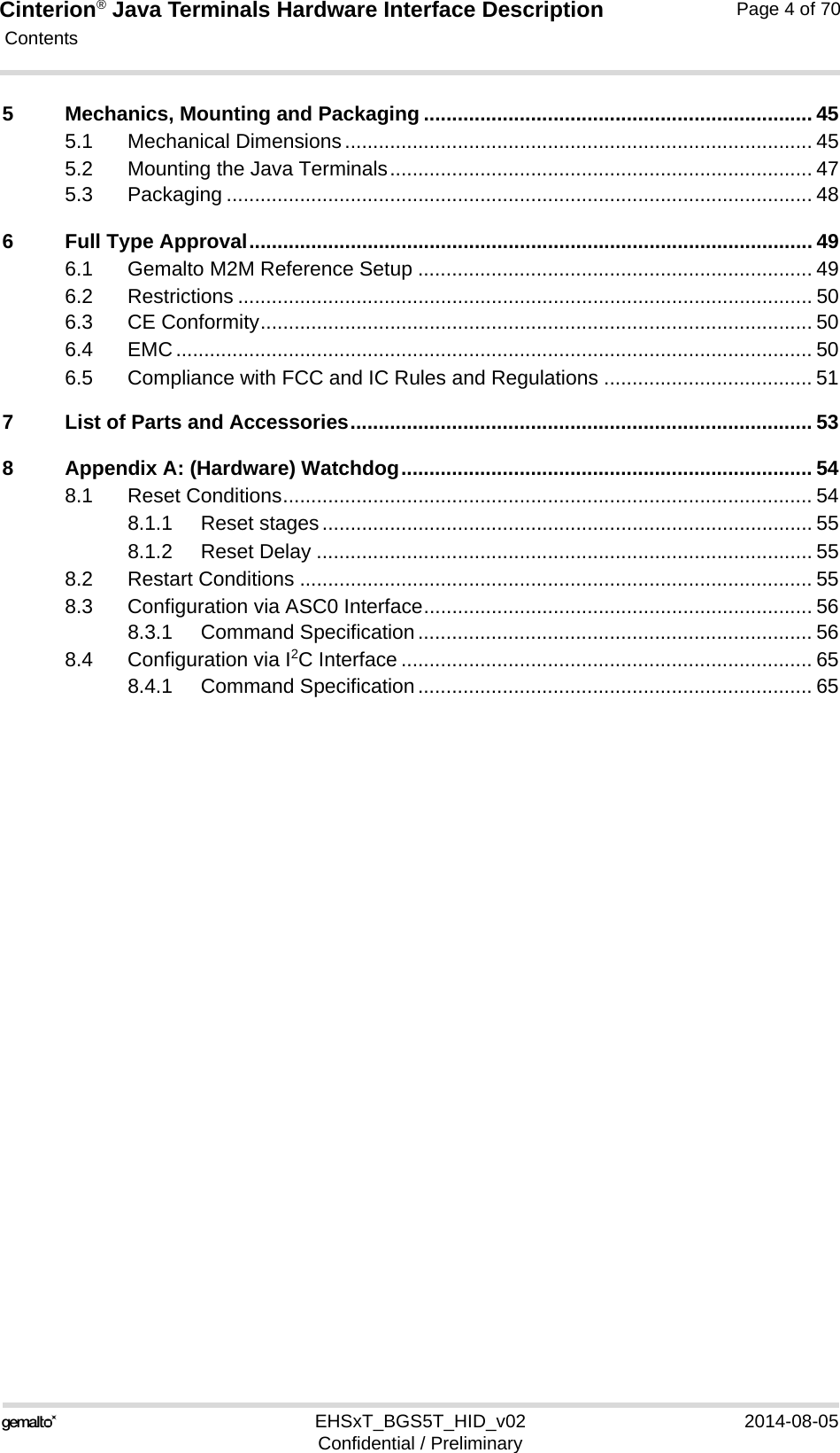 Cinterion® Java Terminals Hardware Interface Description Contents115EHSxT_BGS5T_HID_v02 2014-08-05Confidential / PreliminaryPage 4 of 705 Mechanics, Mounting and Packaging ..................................................................... 455.1 Mechanical Dimensions................................................................................... 455.2 Mounting the Java Terminals........................................................................... 475.3 Packaging ........................................................................................................ 486 Full Type Approval.................................................................................................... 496.1 Gemalto M2M Reference Setup ...................................................................... 496.2 Restrictions ...................................................................................................... 506.3 CE Conformity.................................................................................................. 506.4 EMC................................................................................................................. 506.5 Compliance with FCC and IC Rules and Regulations ..................................... 517 List of Parts and Accessories.................................................................................. 538 Appendix A: (Hardware) Watchdog......................................................................... 548.1 Reset Conditions.............................................................................................. 548.1.1 Reset stages....................................................................................... 558.1.2 Reset Delay ........................................................................................ 558.2 Restart Conditions ........................................................................................... 558.3 Configuration via ASC0 Interface..................................................................... 568.3.1 Command Specification...................................................................... 568.4 Configuration via I2C Interface ......................................................................... 658.4.1 Command Specification...................................................................... 65