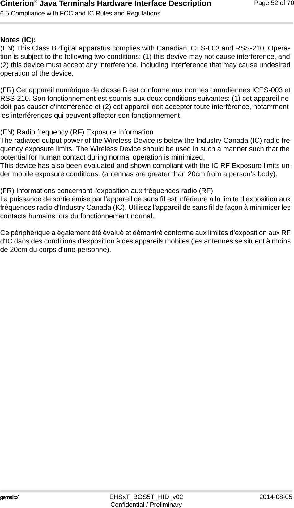 Cinterion® Java Terminals Hardware Interface Description6.5 Compliance with FCC and IC Rules and Regulations52EHSxT_BGS5T_HID_v02 2014-08-05Confidential / PreliminaryPage 52 of 70Notes (IC): (EN) This Class B digital apparatus complies with Canadian ICES-003 and RSS-210. Opera-tion is subject to the following two conditions: (1) this devive may not cause interference, and (2) this device must accept any interference, including interference that may cause undesired operation of the device.(FR) Cet appareil numérique de classe B est conforme aux normes canadiennes ICES-003 et RSS-210. Son fonctionnement est soumis aux deux conditions suivantes: (1) cet appareil ne doit pas causer d&apos;interférence et (2) cet appareil doit accepter toute interférence, notamment les interférences qui peuvent affecter son fonctionnement.(EN) Radio frequency (RF) Exposure InformationThe radiated output power of the Wireless Device is below the Industry Canada (IC) radio fre-quency exposure limits. The Wireless Device should be used in such a manner such that the potential for human contact during normal operation is minimized.This device has also been evaluated and shown compliant with the IC RF Exposure limits un-der mobile exposure conditions. (antennas are greater than 20cm from a person‘s body).(FR) Informations concernant l&apos;exposltion aux fréquences radio (RF)La puissance de sortie émise par l&apos;appareil de sans fiI est inférieure à la limite d&apos;exposition aux fréquences radio d‘Industry Canada (IC). Utilisez l&apos;appareil de sans fil de façon à minimiser les contacts humains lors du fonctionnement normal.Ce périphérique a également été évalué et démontré conforme aux limites d&apos;exposition aux RF d&apos;IC dans des conditions d&apos;exposition à des appareils mobiles (les antennes se situent à moins de 20cm du corps d&apos;une personne).