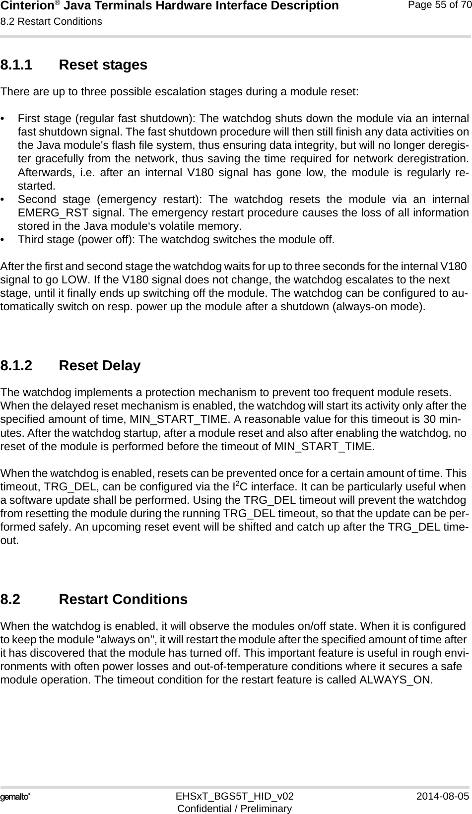 Cinterion® Java Terminals Hardware Interface Description8.2 Restart Conditions69EHSxT_BGS5T_HID_v02 2014-08-05Confidential / PreliminaryPage 55 of 708.1.1 Reset stagesThere are up to three possible escalation stages during a module reset: • First stage (regular fast shutdown): The watchdog shuts down the module via an internalfast shutdown signal. The fast shutdown procedure will then still finish any data activities onthe Java module&apos;s flash file system, thus ensuring data integrity, but will no longer deregis-ter gracefully from the network, thus saving the time required for network deregistration.Afterwards, i.e. after an internal V180 signal has gone low, the module is regularly re-started.• Second stage (emergency restart): The watchdog resets the module via an internalEMERG_RST signal. The emergency restart procedure causes the loss of all informationstored in the Java module‘s volatile memory.• Third stage (power off): The watchdog switches the module off.After the first and second stage the watchdog waits for up to three seconds for the internal V180 signal to go LOW. If the V180 signal does not change, the watchdog escalates to the next stage, until it finally ends up switching off the module. The watchdog can be configured to au-tomatically switch on resp. power up the module after a shutdown (always-on mode).8.1.2 Reset DelayThe watchdog implements a protection mechanism to prevent too frequent module resets. When the delayed reset mechanism is enabled, the watchdog will start its activity only after the specified amount of time, MIN_START_TIME. A reasonable value for this timeout is 30 min-utes. After the watchdog startup, after a module reset and also after enabling the watchdog, no reset of the module is performed before the timeout of MIN_START_TIME.When the watchdog is enabled, resets can be prevented once for a certain amount of time. This timeout, TRG_DEL, can be configured via the I2C interface. It can be particularly useful when a software update shall be performed. Using the TRG_DEL timeout will prevent the watchdog from resetting the module during the running TRG_DEL timeout, so that the update can be per-formed safely. An upcoming reset event will be shifted and catch up after the TRG_DEL time-out.8.2 Restart ConditionsWhen the watchdog is enabled, it will observe the modules on/off state. When it is configured to keep the module &quot;always on&quot;, it will restart the module after the specified amount of time after it has discovered that the module has turned off. This important feature is useful in rough envi-ronments with often power losses and out-of-temperature conditions where it secures a safe module operation. The timeout condition for the restart feature is called ALWAYS_ON.