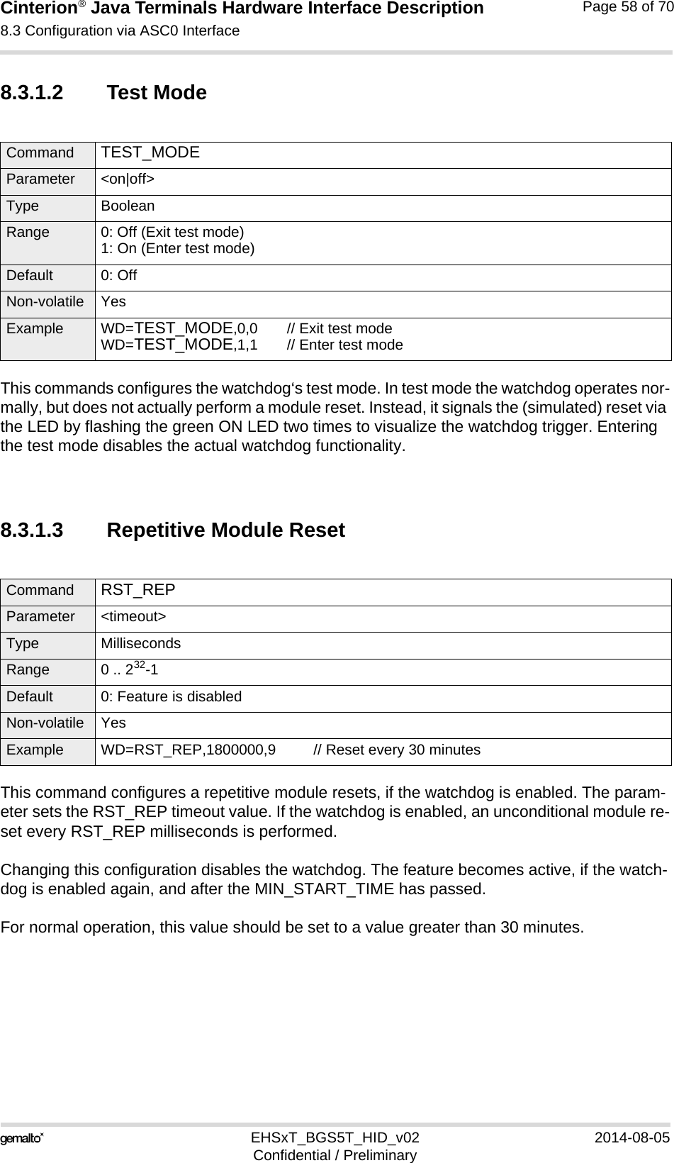 Cinterion® Java Terminals Hardware Interface Description8.3 Configuration via ASC0 Interface69EHSxT_BGS5T_HID_v02 2014-08-05Confidential / PreliminaryPage 58 of 708.3.1.2 Test ModeThis commands configures the watchdog‘s test mode. In test mode the watchdog operates nor-mally, but does not actually perform a module reset. Instead, it signals the (simulated) reset via the LED by flashing the green ON LED two times to visualize the watchdog trigger. Entering the test mode disables the actual watchdog functionality.8.3.1.3 Repetitive Module ResetThis command configures a repetitive module resets, if the watchdog is enabled. The param-eter sets the RST_REP timeout value. If the watchdog is enabled, an unconditional module re-set every RST_REP milliseconds is performed.Changing this configuration disables the watchdog. The feature becomes active, if the watch-dog is enabled again, and after the MIN_START_TIME has passed.For normal operation, this value should be set to a value greater than 30 minutes.Command TEST_MODE Parameter &lt;on|off&gt;Type BooleanRange 0: Off (Exit test mode)1: On (Enter test mode)Default 0: OffNon-volatile YesExample WD=TEST_MODE,0,0 // Exit test modeWD=TEST_MODE,1,1 // Enter test modeCommand RST_REP Parameter &lt;timeout&gt;Type MillisecondsRange 0 .. 232-1Default 0: Feature is disabledNon-volatile YesExample WD=RST_REP,1800000,9 // Reset every 30 minutes