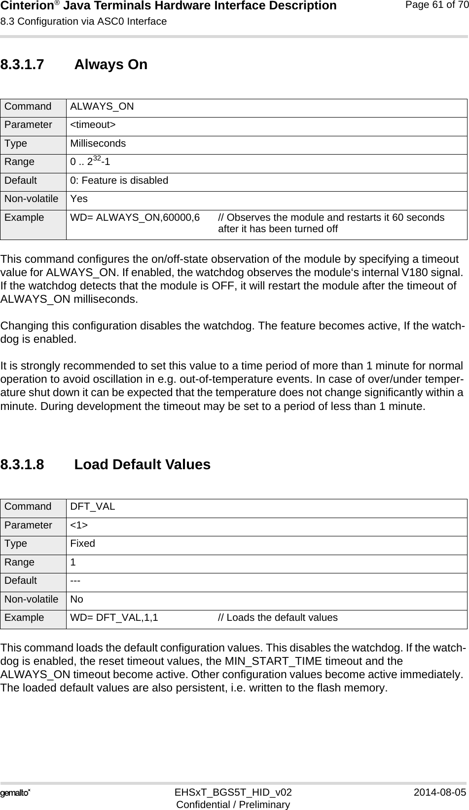 Cinterion® Java Terminals Hardware Interface Description8.3 Configuration via ASC0 Interface69EHSxT_BGS5T_HID_v02 2014-08-05Confidential / PreliminaryPage 61 of 708.3.1.7 Always OnThis command configures the on/off-state observation of the module by specifying a timeout value for ALWAYS_ON. If enabled, the watchdog observes the module‘s internal V180 signal. If the watchdog detects that the module is OFF, it will restart the module after the timeout of ALWAYS_ON milliseconds.Changing this configuration disables the watchdog. The feature becomes active, If the watch-dog is enabled. It is strongly recommended to set this value to a time period of more than 1 minute for normal operation to avoid oscillation in e.g. out-of-temperature events. In case of over/under temper-ature shut down it can be expected that the temperature does not change significantly within a minute. During development the timeout may be set to a period of less than 1 minute.8.3.1.8 Load Default ValuesThis command loads the default configuration values. This disables the watchdog. If the watch-dog is enabled, the reset timeout values, the MIN_START_TIME timeout and the ALWAYS_ON timeout become active. Other configuration values become active immediately. The loaded default values are also persistent, i.e. written to the flash memory.Command ALWAYS_ON Parameter &lt;timeout&gt;Type MillisecondsRange 0 .. 232-1Default 0: Feature is disabledNon-volatile YesExample WD= ALWAYS_ON,60000,6 // Observes the module and restarts it 60 secondsafter it has been turned offCommand DFT_VAL Parameter &lt;1&gt;Type FixedRange 1Default ---Non-volatile NoExample WD= DFT_VAL,1,1 // Loads the default values