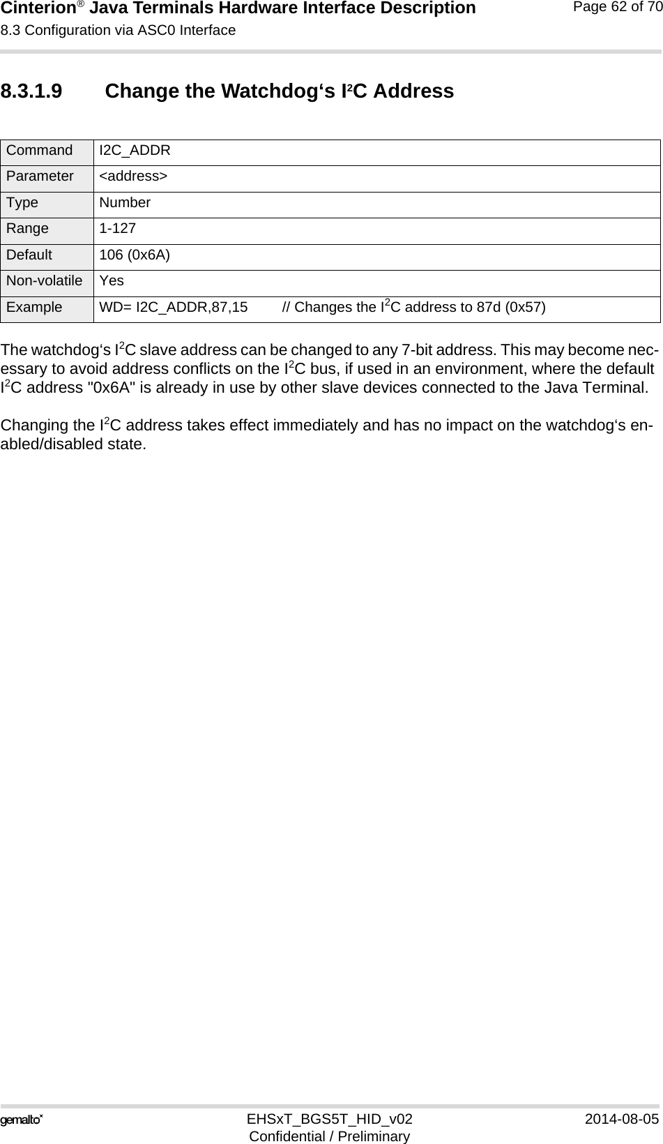 Cinterion® Java Terminals Hardware Interface Description8.3 Configuration via ASC0 Interface69EHSxT_BGS5T_HID_v02 2014-08-05Confidential / PreliminaryPage 62 of 708.3.1.9 Change the Watchdog‘s I2C AddressThe watchdog‘s I2C slave address can be changed to any 7-bit address. This may become nec-essary to avoid address conflicts on the I2C bus, if used in an environment, where the default I2C address &quot;0x6A&quot; is already in use by other slave devices connected to the Java Terminal.Changing the I2C address takes effect immediately and has no impact on the watchdog‘s en-abled/disabled state. Command I2C_ADDR Parameter &lt;address&gt;Type NumberRange 1-127Default 106 (0x6A)Non-volatile YesExample WD= I2C_ADDR,87,15 // Changes the I2C address to 87d (0x57)