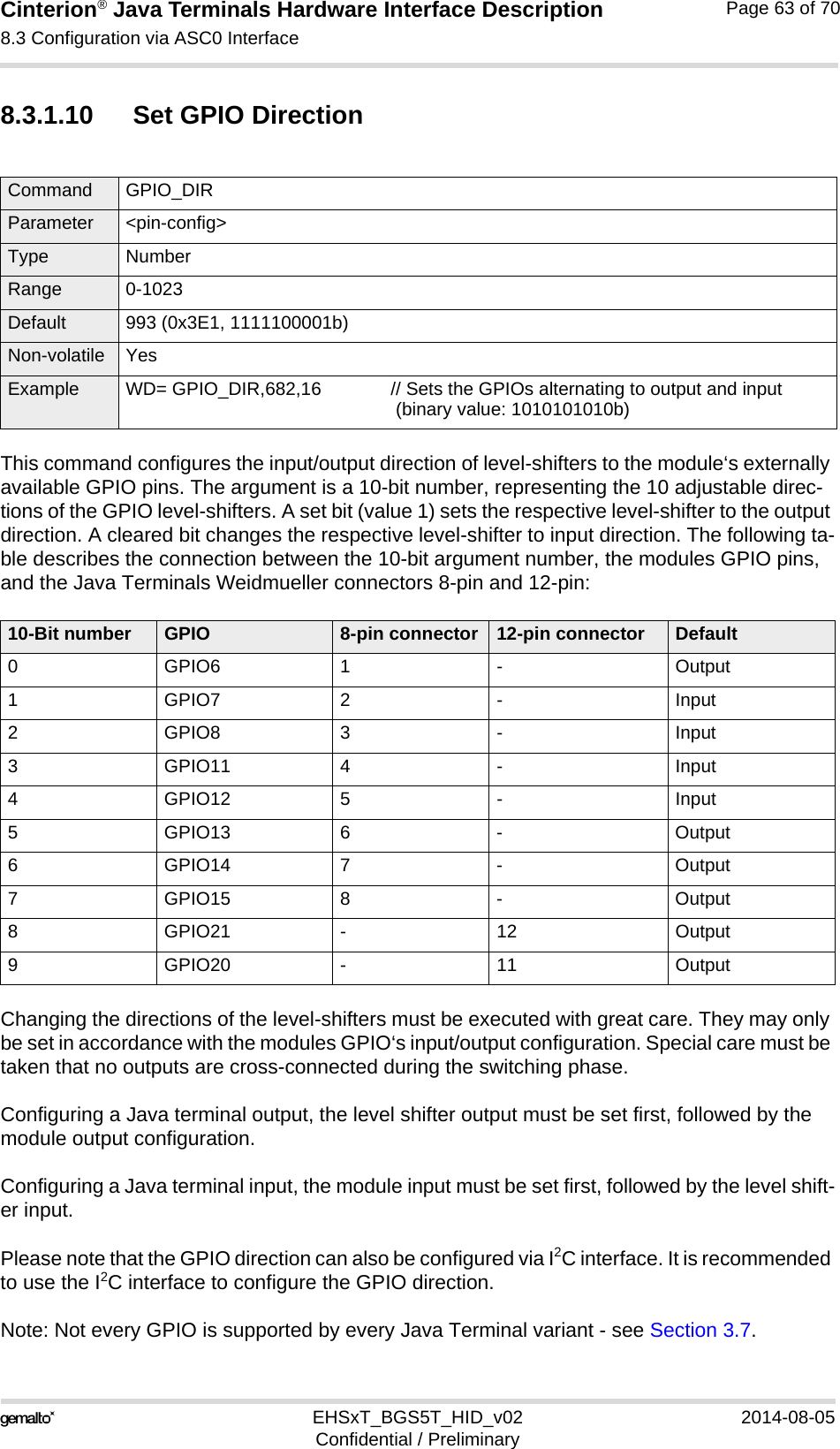 Cinterion® Java Terminals Hardware Interface Description8.3 Configuration via ASC0 Interface69EHSxT_BGS5T_HID_v02 2014-08-05Confidential / PreliminaryPage 63 of 708.3.1.10 Set GPIO DirectionThis command configures the input/output direction of level-shifters to the module‘s externally available GPIO pins. The argument is a 10-bit number, representing the 10 adjustable direc-tions of the GPIO level-shifters. A set bit (value 1) sets the respective level-shifter to the output direction. A cleared bit changes the respective level-shifter to input direction. The following ta-ble describes the connection between the 10-bit argument number, the modules GPIO pins, and the Java Terminals Weidmueller connectors 8-pin and 12-pin:Changing the directions of the level-shifters must be executed with great care. They may only be set in accordance with the modules GPIO‘s input/output configuration. Special care must be taken that no outputs are cross-connected during the switching phase. Configuring a Java terminal output, the level shifter output must be set first, followed by the module output configuration.Configuring a Java terminal input, the module input must be set first, followed by the level shift-er input.Please note that the GPIO direction can also be configured via I2C interface. It is recommended to use the I2C interface to configure the GPIO direction.Note: Not every GPIO is supported by every Java Terminal variant - see Section 3.7.Command GPIO_DIR Parameter &lt;pin-config&gt;Type NumberRange 0-1023Default 993 (0x3E1, 1111100001b)Non-volatile YesExample WD= GPIO_DIR,682,16 // Sets the GPIOs alternating to output and input (binary value: 1010101010b)10-Bit number GPIO 8-pin connector 12-pin connector Default0 GPIO6 1 - Output1GPIO72- Input2GPIO83- Input3 GPIO11 4 - Input4 GPIO12 5 - Input5 GPIO13 6 - Output6 GPIO14 7 - Output7 GPIO15 8 - Output8 GPIO21 - 12 Output9 GPIO20 - 11 Output