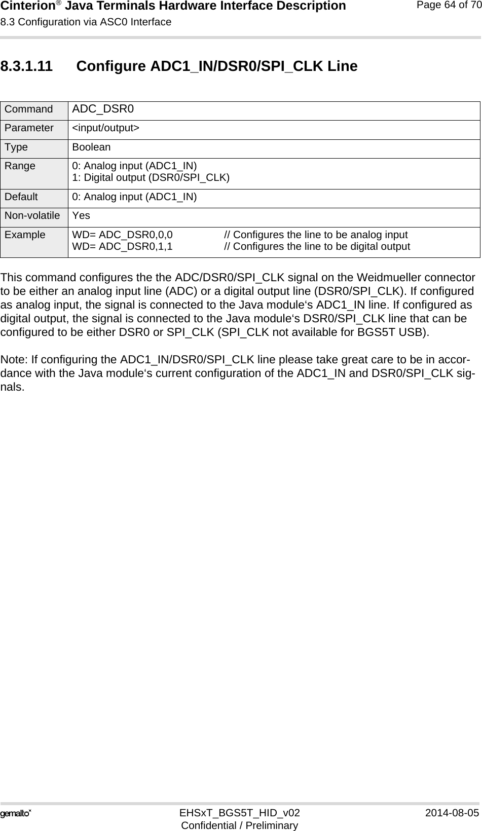 Cinterion® Java Terminals Hardware Interface Description8.3 Configuration via ASC0 Interface69EHSxT_BGS5T_HID_v02 2014-08-05Confidential / PreliminaryPage 64 of 708.3.1.11 Configure ADC1_IN/DSR0/SPI_CLK LineThis command configures the the ADC/DSR0/SPI_CLK signal on the Weidmueller connector to be either an analog input line (ADC) or a digital output line (DSR0/SPI_CLK). If configured as analog input, the signal is connected to the Java module‘s ADC1_IN line. If configured as digital output, the signal is connected to the Java module‘s DSR0/SPI_CLK line that can be configured to be either DSR0 or SPI_CLK (SPI_CLK not available for BGS5T USB).Note: If configuring the ADC1_IN/DSR0/SPI_CLK line please take great care to be in accor-dance with the Java module‘s current configuration of the ADC1_IN and DSR0/SPI_CLK sig-nals.Command ADC_DSR0 Parameter &lt;input/output&gt;Type BooleanRange 0: Analog input (ADC1_IN)1: Digital output (DSR0/SPI_CLK)Default 0: Analog input (ADC1_IN)Non-volatile YesExample WD= ADC_DSR0,0,0 // Configures the line to be analog inputWD= ADC_DSR0,1,1 // Configures the line to be digital output