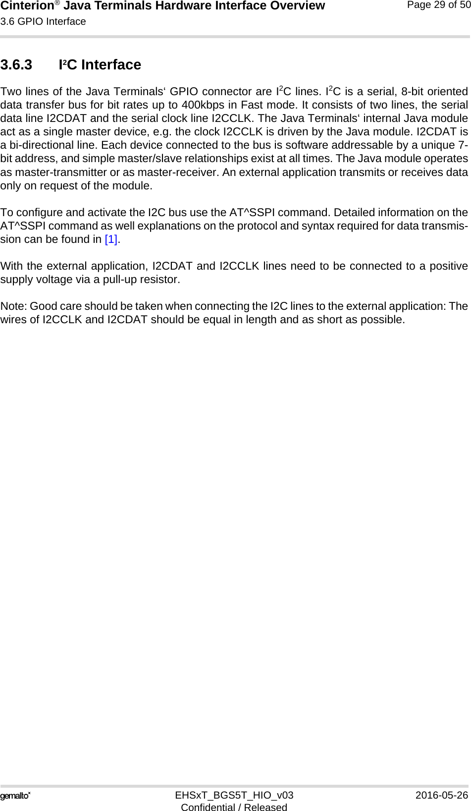 Cinterion® Java Terminals Hardware Interface Overview3.6 GPIO Interface39EHSxT_BGS5T_HIO_v03 2016-05-26Confidential / ReleasedPage 29 of 503.6.3 I2C InterfaceTwo lines of the Java Terminals‘ GPIO connector are I2C lines. I2C is a serial, 8-bit orienteddata transfer bus for bit rates up to 400kbps in Fast mode. It consists of two lines, the serialdata line I2CDAT and the serial clock line I2CCLK. The Java Terminals‘ internal Java moduleact as a single master device, e.g. the clock I2CCLK is driven by the Java module. I2CDAT isa bi-directional line. Each device connected to the bus is software addressable by a unique 7-bit address, and simple master/slave relationships exist at all times. The Java module operatesas master-transmitter or as master-receiver. An external application transmits or receives dataonly on request of the module.To configure and activate the I2C bus use the AT^SSPI command. Detailed information on theAT^SSPI command as well explanations on the protocol and syntax required for data transmis-sion can be found in [1].With the external application, I2CDAT and I2CCLK lines need to be connected to a positivesupply voltage via a pull-up resistor. Note: Good care should be taken when connecting the I2C lines to the external application: Thewires of I2CCLK and I2CDAT should be equal in length and as short as possible.11