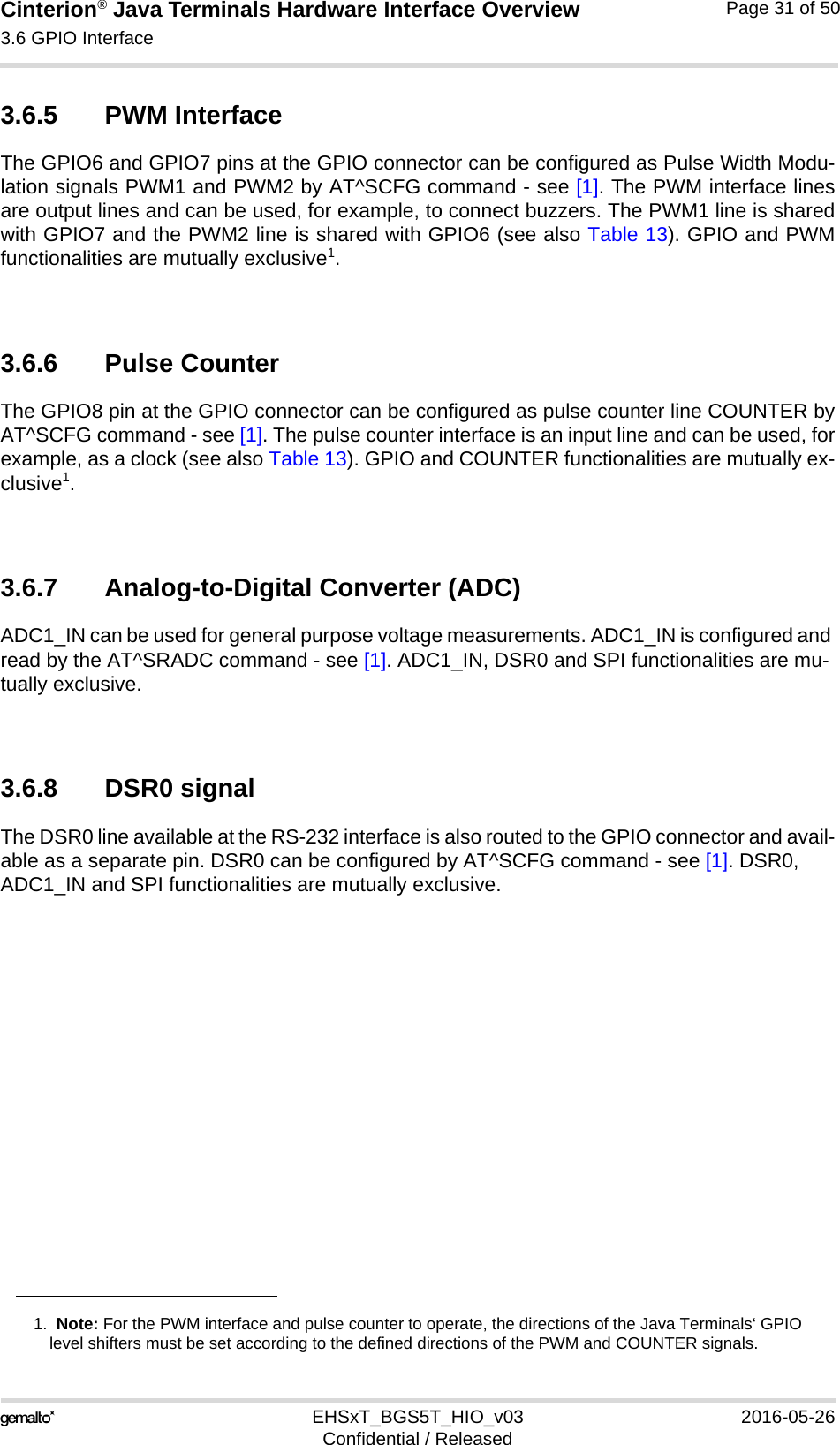 Cinterion® Java Terminals Hardware Interface Overview3.6 GPIO Interface39EHSxT_BGS5T_HIO_v03 2016-05-26Confidential / ReleasedPage 31 of 503.6.5 PWM Interface The GPIO6 and GPIO7 pins at the GPIO connector can be configured as Pulse Width Modu-lation signals PWM1 and PWM2 by AT^SCFG command - see [1]. The PWM interface linesare output lines and can be used, for example, to connect buzzers. The PWM1 line is sharedwith GPIO7 and the PWM2 line is shared with GPIO6 (see also Table 13). GPIO and PWMfunctionalities are mutually exclusive1.3.6.6 Pulse Counter The GPIO8 pin at the GPIO connector can be configured as pulse counter line COUNTER byAT^SCFG command - see [1]. The pulse counter interface is an input line and can be used, forexample, as a clock (see also Table 13). GPIO and COUNTER functionalities are mutually ex-clusive1. 3.6.7 Analog-to-Digital Converter (ADC)ADC1_IN can be used for general purpose voltage measurements. ADC1_IN is configured and read by the AT^SRADC command - see [1]. ADC1_IN, DSR0 and SPI functionalities are mu-tually exclusive.3.6.8 DSR0 signalThe DSR0 line available at the RS-232 interface is also routed to the GPIO connector and avail-able as a separate pin. DSR0 can be configured by AT^SCFG command - see [1]. DSR0, ADC1_IN and SPI functionalities are mutually exclusive.1.  Note: For the PWM interface and pulse counter to operate, the directions of the Java Terminals‘ GPIOlevel shifters must be set according to the defined directions of the PWM and COUNTER signals. 