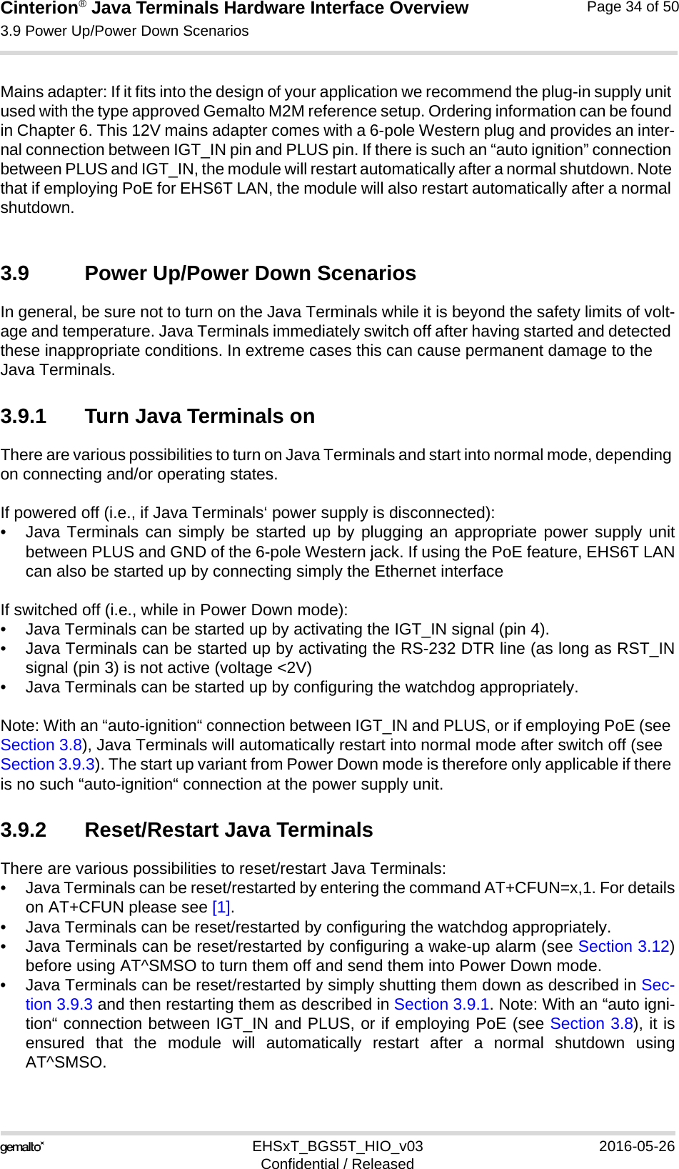 Cinterion® Java Terminals Hardware Interface Overview3.9 Power Up/Power Down Scenarios39EHSxT_BGS5T_HIO_v03 2016-05-26Confidential / ReleasedPage 34 of 50Mains adapter: If it fits into the design of your application we recommend the plug-in supply unit used with the type approved Gemalto M2M reference setup. Ordering information can be found in Chapter 6. This 12V mains adapter comes with a 6-pole Western plug and provides an inter-nal connection between IGT_IN pin and PLUS pin. If there is such an “auto ignition” connection between PLUS and IGT_IN, the module will restart automatically after a normal shutdown. Note that if employing PoE for EHS6T LAN, the module will also restart automatically after a normal shutdown. 3.9 Power Up/Power Down ScenariosIn general, be sure not to turn on the Java Terminals while it is beyond the safety limits of volt-age and temperature. Java Terminals immediately switch off after having started and detected these inappropriate conditions. In extreme cases this can cause permanent damage to the Java Terminals.3.9.1 Turn Java Terminals onThere are various possibilities to turn on Java Terminals and start into normal mode, depending on connecting and/or operating states. If powered off (i.e., if Java Terminals‘ power supply is disconnected):• Java Terminals can simply be started up by plugging an appropriate power supply unitbetween PLUS and GND of the 6-pole Western jack. If using the PoE feature, EHS6T LANcan also be started up by connecting simply the Ethernet interface If switched off (i.e., while in Power Down mode):• Java Terminals can be started up by activating the IGT_IN signal (pin 4). • Java Terminals can be started up by activating the RS-232 DTR line (as long as RST_INsignal (pin 3) is not active (voltage &lt;2V)• Java Terminals can be started up by configuring the watchdog appropriately. Note: With an “auto-ignition“ connection between IGT_IN and PLUS, or if employing PoE (see Section 3.8), Java Terminals will automatically restart into normal mode after switch off (see Section 3.9.3). The start up variant from Power Down mode is therefore only applicable if there is no such “auto-ignition“ connection at the power supply unit. 3.9.2 Reset/Restart Java TerminalsThere are various possibilities to reset/restart Java Terminals:• Java Terminals can be reset/restarted by entering the command AT+CFUN=x,1. For detailson AT+CFUN please see [1].• Java Terminals can be reset/restarted by configuring the watchdog appropriately. • Java Terminals can be reset/restarted by configuring a wake-up alarm (see Section 3.12)before using AT^SMSO to turn them off and send them into Power Down mode.• Java Terminals can be reset/restarted by simply shutting them down as described in Sec-tion 3.9.3 and then restarting them as described in Section 3.9.1. Note: With an “auto igni-tion“ connection between IGT_IN and PLUS, or if employing PoE (see Section 3.8), it isensured that the module will automatically restart after a normal shutdown usingAT^SMSO.