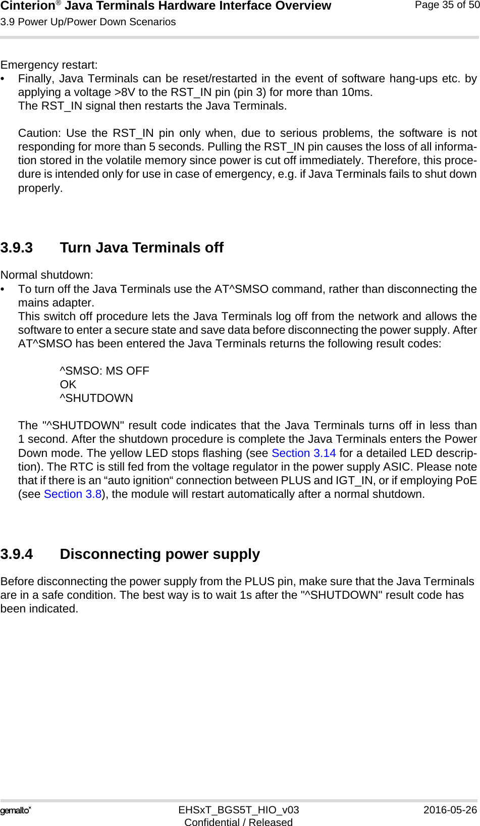 Cinterion® Java Terminals Hardware Interface Overview3.9 Power Up/Power Down Scenarios39EHSxT_BGS5T_HIO_v03 2016-05-26Confidential / ReleasedPage 35 of 50Emergency restart: • Finally, Java Terminals can be reset/restarted in the event of software hang-ups etc. byapplying a voltage &gt;8V to the RST_IN pin (pin 3) for more than 10ms. The RST_IN signal then restarts the Java Terminals.Caution: Use the RST_IN pin only when, due to serious problems, the software is notresponding for more than 5 seconds. Pulling the RST_IN pin causes the loss of all informa-tion stored in the volatile memory since power is cut off immediately. Therefore, this proce-dure is intended only for use in case of emergency, e.g. if Java Terminals fails to shut downproperly.3.9.3 Turn Java Terminals offNormal shutdown:• To turn off the Java Terminals use the AT^SMSO command, rather than disconnecting themains adapter. This switch off procedure lets the Java Terminals log off from the network and allows thesoftware to enter a secure state and save data before disconnecting the power supply. AfterAT^SMSO has been entered the Java Terminals returns the following result codes: ^SMSO: MS OFFOK^SHUTDOWNThe &quot;^SHUTDOWN&quot; result code indicates that the Java Terminals turns off in less than1 second. After the shutdown procedure is complete the Java Terminals enters the PowerDown mode. The yellow LED stops flashing (see Section 3.14 for a detailed LED descrip-tion). The RTC is still fed from the voltage regulator in the power supply ASIC. Please notethat if there is an “auto ignition“ connection between PLUS and IGT_IN, or if employing PoE(see Section 3.8), the module will restart automatically after a normal shutdown.3.9.4 Disconnecting power supplyBefore disconnecting the power supply from the PLUS pin, make sure that the Java Terminals are in a safe condition. The best way is to wait 1s after the &quot;^SHUTDOWN&quot; result code has been indicated. 