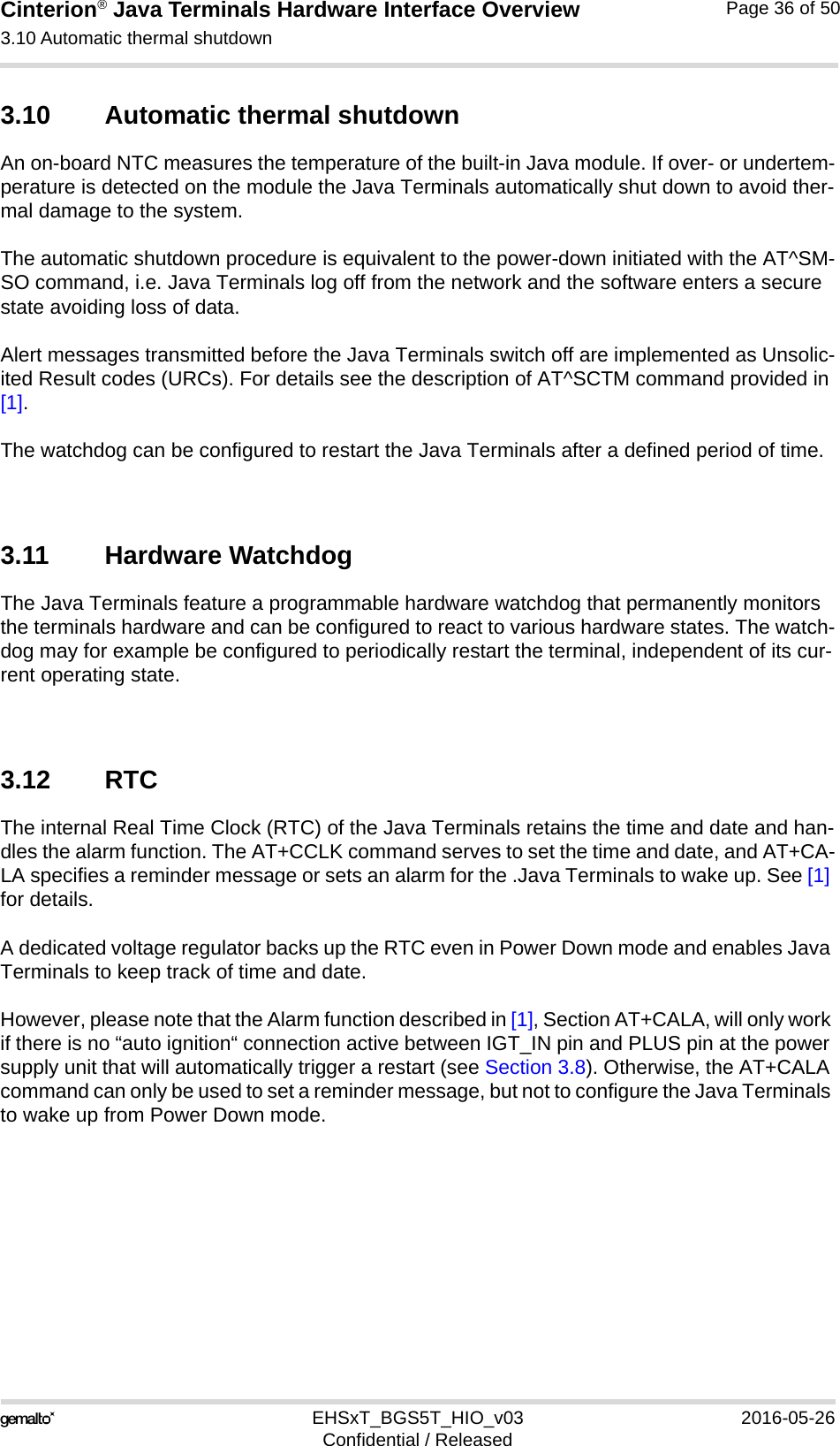 Cinterion® Java Terminals Hardware Interface Overview3.10 Automatic thermal shutdown39EHSxT_BGS5T_HIO_v03 2016-05-26Confidential / ReleasedPage 36 of 503.10 Automatic thermal shutdownAn on-board NTC measures the temperature of the built-in Java module. If over- or undertem-perature is detected on the module the Java Terminals automatically shut down to avoid ther-mal damage to the system. The automatic shutdown procedure is equivalent to the power-down initiated with the AT^SM-SO command, i.e. Java Terminals log off from the network and the software enters a secure state avoiding loss of data.Alert messages transmitted before the Java Terminals switch off are implemented as Unsolic-ited Result codes (URCs). For details see the description of AT^SCTM command provided in [1]. The watchdog can be configured to restart the Java Terminals after a defined period of time.3.11 Hardware WatchdogThe Java Terminals feature a programmable hardware watchdog that permanently monitors the terminals hardware and can be configured to react to various hardware states. The watch-dog may for example be configured to periodically restart the terminal, independent of its cur-rent operating state. 3.12 RTCThe internal Real Time Clock (RTC) of the Java Terminals retains the time and date and han-dles the alarm function. The AT+CCLK command serves to set the time and date, and AT+CA-LA specifies a reminder message or sets an alarm for the .Java Terminals to wake up. See [1] for details. A dedicated voltage regulator backs up the RTC even in Power Down mode and enables Java Terminals to keep track of time and date. However, please note that the Alarm function described in [1], Section AT+CALA, will only work if there is no “auto ignition“ connection active between IGT_IN pin and PLUS pin at the power supply unit that will automatically trigger a restart (see Section 3.8). Otherwise, the AT+CALA command can only be used to set a reminder message, but not to configure the Java Terminals to wake up from Power Down mode. 